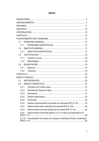 5
INDICE
DEDICATORIA........................................................................................................ 3
AGRADECIMIENTO................................................................................................ 4
RESUMEN ............................................................................................................ 11
ABSTRACT........................................................................................................... 12
INTRODUCCION .................................................................................................. 13
CAPITULO I .......................................................................................................... 15
PLANTEAMIENTO DEL PROBLEMA ................................................................... 15
1.1. PROBLEMA GENERAL........................................................................... 17
1.1.1. PROBLEMAS ESPECIFICOS........................................................... 17
1.2. OBJETIVO GENERAL............................................................................. 17
1.2.1. OBJETIVOS ESPECIFICOS............................................................. 17
1.3. JUSTIFICACION ..................................................................................... 18
1.3.1. Practica o social................................................................................ 18
1.3.2. Metodológica .................................................................................... 18
1.4. DELIMITACION ....................................................................................... 19
1.4.1. Espacial ............................................................................................ 19
1.4.2. Temporal........................................................................................... 19
CAPITULO II ......................................................................................................... 20
MARCO TEORICO................................................................................................ 20
2.1. ANTECEDENTES.................................................................................... 20
2.2. MARCO CONCEPTUAL.......................................................................... 31
2.2.1. Carretera de Primera clase............................................................... 31
2.2.2. Carretera de Segunda clase ............................................................. 31
2.2.3. Subrasante ....................................................................................... 31
2.2.4. Suelos Inadecuados ......................................................................... 32
2.2.5. Pavimento......................................................................................... 33
2.2.6. Análisis Granulométrico de suelos por tamizado MTC E 107 ........... 33
2.2.7. Determinación del contenido de humedad MTC E 108..................... 36
2.2.8. Determinación de limite liquido de los suelos MTC E 110................. 38
2.2.9. Determinación del límite plástico (L.P.) e índice de plasticidad (I.P)
MTC E 111 ..................................................................................................... 38
2.2.10. Compactación de suelos con energía modificada (Proctor modificado)
MTC E 115 ..................................................................................................... 39
 