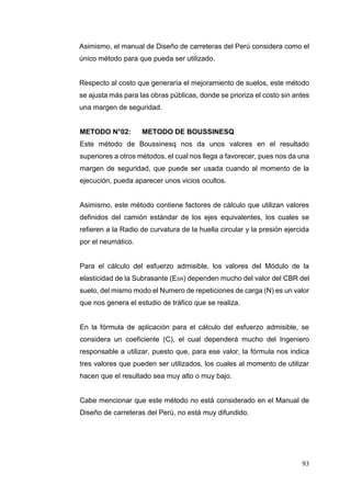 93
Asimismo, el manual de Diseño de carreteras del Perú considera como el
único método para que pueda ser utilizado.
Respecto al costo que generaría el mejoramiento de suelos, este método
se ajusta más para las obras públicas, donde se prioriza el costo sin antes
una margen de seguridad.
METODO N°02: METODO DE BOUSSINESQ
Este método de Boussinesq nos da unos valores en el resultado
superiores a otros métodos, el cual nos llega a favorecer, pues nos da una
margen de seguridad, que puede ser usada cuando al momento de la
ejecución, pueda aparecer unos vicios ocultos.
Asimismo, este método contiene factores de cálculo que utilizan valores
definidos del camión estándar de los ejes equivalentes, los cuales se
refieren a la Radio de curvatura de la huella circular y la presión ejercida
por el neumático.
Para el cálculo del esfuerzo admisible, los valores del Módulo de la
elasticidad de la Subrasante (ESR) dependen mucho del valor del CBR del
suelo, del mismo modo el Numero de repeticiones de carga (N) es un valor
que nos genera el estudio de tráfico que se realiza.
En la fórmula de aplicación para el cálculo del esfuerzo admisible, se
considera un coeficiente (C), el cual dependerá mucho del Ingeniero
responsable a utilizar, puesto que, para ese valor, la fórmula nos indica
tres valores que pueden ser utilizados, los cuales al momento de utilizar
hacen que el resultado sea muy alto o muy bajo.
Cabe mencionar que este método no está considerado en el Manual de
Diseño de carreteras del Perú, no está muy difundido.
 