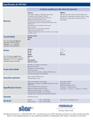 Especificações da TSP1045

                                                                A solução completa para alto volume de impressão

                                         Hardware                                                       Software
                                         Ultra rápida: 180mm/s (34 Recibos por Minuto)                  Segunda cópia automática através do Raster driver
                                         Carregamento fácil de papel “drop-in”                          Aplicação de Configuração de Memory Switch / Setup
                                         Largura de papel ajustável de 45 a 82,5mm                      Aplicação de configuração de Interface Ethernet
                                         Espessura de papel de até 0,15mm
                                                                                                        Star IO SDK
Recursos                                 Empilhamento de até 30 cupons impressos
                                         Capacidade para bobina de papel de até 180 mm de
                                         diâmetro (7”)
                                         Capacidade para impressão em duas cores
                                         Base compacta
                                         Interface de comunicação intercambiável
                                         Código de barras linear e 2D
                                         Cabinete Grafite (Disponível sob consulta nas cores bege,
                                         vermelha e azul)

                                         Serial de 25 pinos
Conectividade                            Paralela
                                         USB
Obs.: As conexões em negrito são
suportadas; os tipos de conexão
destacados em cinza podem ser
suportados mediante solicitação

                                         Windows                                                        OPOS
Drivers                                  98, ME                                                         Java POS
                                         NT 4.0                                                         Linux
                                         WEPOS                                                          Mac OSX
Obs.: Os drivers em negrito estão        2000, XP
disponíveis imediatamente; os sistemas   CE
operacionais acinzentados podem ser      XP Embedded
suportados mediante solicitação..
                                         VISTA 32 or 64 bit

                                         TSP1045 com guilhotina e escaninho
                                         Bloqueador de papel
                                         Proteção da chave liga/desliga
O que está incluído                      Manual do usuário
                                         Núcleo de ferrita (modelos paralela, USB e Ethernet)
                                         Fonte de alimentação externa (PS60A)

                                         Buzzer integrado (BU01-24-A)
Acessórios opcionais                     Gabinete bege ou cinza

                                         Método de impressão: térmica direta                            Alimentação: 24VCC
                                         Velocidade da impressão: 34/39RPM (recibos por minuto)         Resolução: 203 dpi
                                         (180 mm/s)                                                     MCBF: 60 milhões de linhas
                                         Largura do papel: 45 mm a 82,5mm                               Guilhotina: 1 milhão de cortes
Especificações técnicas                  Espessura do papel: 0,065 a 0,15mm                             Dimensões: L =161mm, A = 249mm, P = 307mm
                                         Diâmetro do papel: máximo 7" (180mm)
                                         Capacidade do empilhador: máx. 30 folhas
                                         Emulação: Star Line Mode, Star Page Mode, ESC/POS

Garantia                                 Garantia de 3 anos

                                         Vendas:              +55 (11) 3643-3000                        Web: http://www.diebold.com.br/
No Brasil                                Suporte técnico:     +55 (11) 3643-3500




                                                                                                     Fornecedor Oficial no Brasil

Star Micronics America, Inc. • 1-800-782-7636 x107 • www.starmicronics.com ©2011 Star Micronics America, Inc. Todos os direitos reservados.
     Todas as marcas registradas pertencem a seus respectivos proprietários. As especificações estão sujeitas a mudanças sem aviso prévio.
 