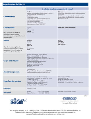 Especificações da TSP654L

                                                                         A solução completa para pontos de venda!
                                             Hardware                                            Software
                                             Rápida: 30 recibos por minuto (30RPM, 150mm/s)      Utilitário de Logotipos (armazene logotipos, cupons
                                             Carregamento de papel “Drop-in”                     e imagens)
                                             Guilhotina                                          Utilitário para configuração de switch de memória
Características                              Ocupa pouco espaço                                  Utilitário para configuração de interface Ethernet
                                             Capacidade para impressão em duas cores             Porta Serial Virtual
                                             Interfaces trocáveis disponíveis
                                             Uso vertical e horizontal
                                             Conexões de cabos integradas
                                             Suporte para emulação ESC/POS®


Conectividade                                Paralela
                                             USB
                                                                                                 Porta Serial Virtual para Ethernet

                                             Powered USB
                                             Ethernet
Obs.: As conexões em negrito são             Wireless LAN
suportadas; os tipos de conexão
acinzentados podem ser suportados mediante
demanda especial.

Drivers                                      Windows
                                             98, ME
                                                                                                 OPOS
                                                                                                 Java POS
                                             NT 4.0                                              Linux CUPS
                                             WEPOS                                               Mac OSX CUPS
                                             2000, XP
Obs.: Os drivers em negrito estão            CE
disponíveis imediatamente; os sistemas       XP Embedded
operacionais acinzentados podem ser          VISTA
suportados mediante solicitação.

                                             Fonte de Alimentação Externa (PS60A)
                                             Buzzer Integrado (BU01-24-A)
                                             Modelo de Impressora com Guilhotina
                                             CD de Instalação (Driver de Impressora / Manuais)
                                             Folhas de Instalação
O que está incluído                          Suporte para Montagem em Parede
                                             Guia para Papel de 58 mm
                                             Tampa para botão liga/desliga
                                             Bobina de Papel Inicial
                                             Kit Vertical

                                             Gabinete Cinza
                                             Tampa à Prova de Derramamentos (SPC-T100)
Acessórios opcionais                         Acessório para Montagem Vertical (VS-T650)


                                             Método de Impressão: Térmica Direta                 Alimentação: 24V DC
                                             Velocidade de Impressão: 30 recibos por minuto      Resolução: 203 dpi
                                             (30 RPM, 150 mm/s)                                  MCBF: 60 milhões de linhas
Especificações técnicas                      Largura do Papel: 80mm / 58mm
                                             Espessura do Papel: 0,065 – 0,085mm
                                                                                                 Guilhotina: 1 milhão de cortes
                                                                                                 Dimensões: L=142mm, A=132mm, P=202mm
                                             Diâmetro do Papel: Máx 83mm
                                             Emulação: Star Line Mode, ESC/POS®


Garantia                                     Garantia de 3 anos

                                             Vendas:              +55 (11) 3643-3000             Web: http://www.diebold.com.br/
No Brasil                                    Suporte Técnico:     +55 (11) 3643-3500

                                                                                                                                                 8/24/11




                                                                                                         Fornecedor Oficial no Brasil




            Star Micronics America, Inc. • 1-800-782-7636 x107 • www.starmicronics.com ©2011 Star Micronics America, Inc.
                     Todos os direitos reservados. Todas as marcas registradas pertencem aos respectivos proprietários.
                                        As especificações estão sujeitas a mudanças sem aviso prévio.
 