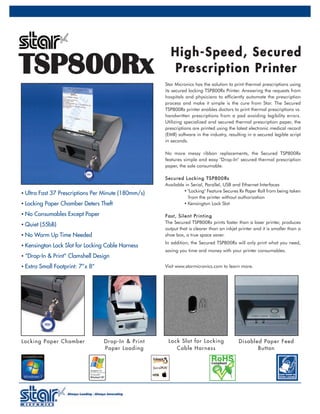 High-Speed, Secured
TSP800Rx                                               Prescription Printer
                                                     Star Micronics has the solution to print thermal prescriptions using
                                                     its secured locking TSP800Rx Printer. Answering the requests from
                                                     hospitals and physicians to efficiently automate the prescription
                                                     process and make it simple is the cure from Star. The Secured
                                                     TSP800Rx printer enables doctors to print thermal prescriptions vs.
                                                     handwritten prescriptions from a pad avoiding legibility errors.
                                                     Utilizing specialized and secured thermal prescription paper, the
                                                     prescriptions are printed using the latest electronic medical record
                                                     (EMR) software in the industry, resulting in a secured legible script
                                                     in seconds.

                                                     No more messy ribbon replacements, the Secured TSP800Rx
                                                     features simple and easy "Drop-In" secured thermal prescription
                                                     paper, the sole consumable.

                                                     S ecu re d Lock i ng TS P800 Rx
                                                     Available in Serial, Parallel, USB and Ethernet Interfaces
                                                               • "Locking" Feature Secures Rx Paper Roll from being taken
• Ultra Fast 37 Prescriptions Per Minute (180mm/s)
                                                                  from the printer without authorization
• Locking Paper Chamber Deters Theft                           • Kensington Lock Slot

• No Consumables Except Paper                        F a s t , S i l e n t Pr i n t i n g
                                                     The Secured TSP800Rx prints faster than a laser printer, produces
• Quiet (55bB)
                                                     output that is clearer than an inkjet printer and it is smaller than a
• No Warm Up Time Needed                             shoe box, a true space saver.
                                                     In addition, the Secured TSP800Rx will only print what you need,
• Kensington Lock Slot for Locking Cable Harness
                                                     saving you time and money with your printer consumables.
• “Drop-In & Print” Clamshell Design

• Extra Small Footprint: 7”x 8”                      Visit www.starmicronics.com to learn more.




Locking Paper Chamber             Drop-In & Print     Lock Slot for Locking               Disabled Pape r Feed
                                  Paper Loading          Cable Har ness                          Button
 