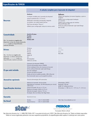 Especificações da TSP828

                                                                      A solução completa para impressão de etiquetas!

                                              Hardware                                                    Software
                                              A solução completa para impressão de etiquetas!             Utilitário de logotipos (armazena logotipos, cupons e
                                                                                                          imagens)
                                              Largura ajustável (45 a 112 mm/s)
                                                                                                          Utilitário para configuração/instalação
Recursos                                      Destacador automático de etiquetas integrado                em memória
                                              ao produto, com saída traseira de liner                     Utilitário para configuração de interface
                                              Fácil troca de bobina “Drop-in”                             Ethernet/Wireless LAN
                                                                                                          Versão do software Bartender Light Label Design
                                              Utilitário para configuração /setup do memory switch
                                                                                                          Star IO SDK




                                              Serial de 25 pinos
Conectividade
                                              Paralela
                                              Ethernet
                                              Wireless LAN
Obs.: As conexões em negrito estão
disponíveis; os tipos de conexão destacados
em cinza podem ser disponibilizados
mediante solicitação.

                                              Windows                                                     OPOS
Drivers                                       98, ME                                                      Java POS
                                              NT 4.0                                                      Linux
                                              WEPOS                                                       Mac OSX
Obs.: Os drivers em negrito estão             2000, XP
disponíveis; os sistemas operacionais         CE
destacados acinzentados podem ser
                                              XP Embedded
disponibilizados mediante solicitação.
                                              VISTA 32 e 64 bits

                                              Impressora de etiquetas TSP828
                                              Fonte de alimentação externa (PS60A)
                                              CD de instalação (driver da impressora/manuais)
                                              CD do software Bartender Light Label Design
O que está incluído                           Guia de instalação
                                              Amostra de bobina de papel
                                              Núcleo de ferrite (modelos paralelo, USB e Ethernet)
                                              Eixo tensionador (para uso do papel de recibos)


Acessórios opcionais                          Fonte de alimentação 24V automotiva

                                              Método de impressão: térmica direta                         Alimentação: 24VCC
                                              Velocidade da impressão: 26 LPM (etiquetas por minuto)      Resolução: 203 dpi
                                              (150 mm/s)                                                  MCBF: 37 milhões de linhas
                                              Largura do papel: 45 mm a 112 mm
Especificações técnicas                       Espessura do papel: 0,065 a 0,19 mm
                                                                                                          Dimensões: L=180 mm, A = 157 mm, P = 213 mm

                                              Diâmetro do papel: máximo 110 mm
                                              Emulação: Star Line Mode, Star Page Mode


Garantia                                      Garantia de 3 anos


                                              Vendas:              +55 (11) 3643-3000                     Web: http://www.diebold.com.br/
No Brasil                                     Suporte técnico:     +55 (11) 3643-3500




                                                                                                     Fornecedor Oficial no Brasil
Star Micronics America, Inc. • 1-800-782-7636 x107 • www.starmicronics.com ©2011 Star Micronics America, Inc. Todos os direitos reservados.
     Todas as marcas registradas pertencem aos seus respectivos proprietários. As especificações estão sujeitas a mudanças sem aviso prévio.
 