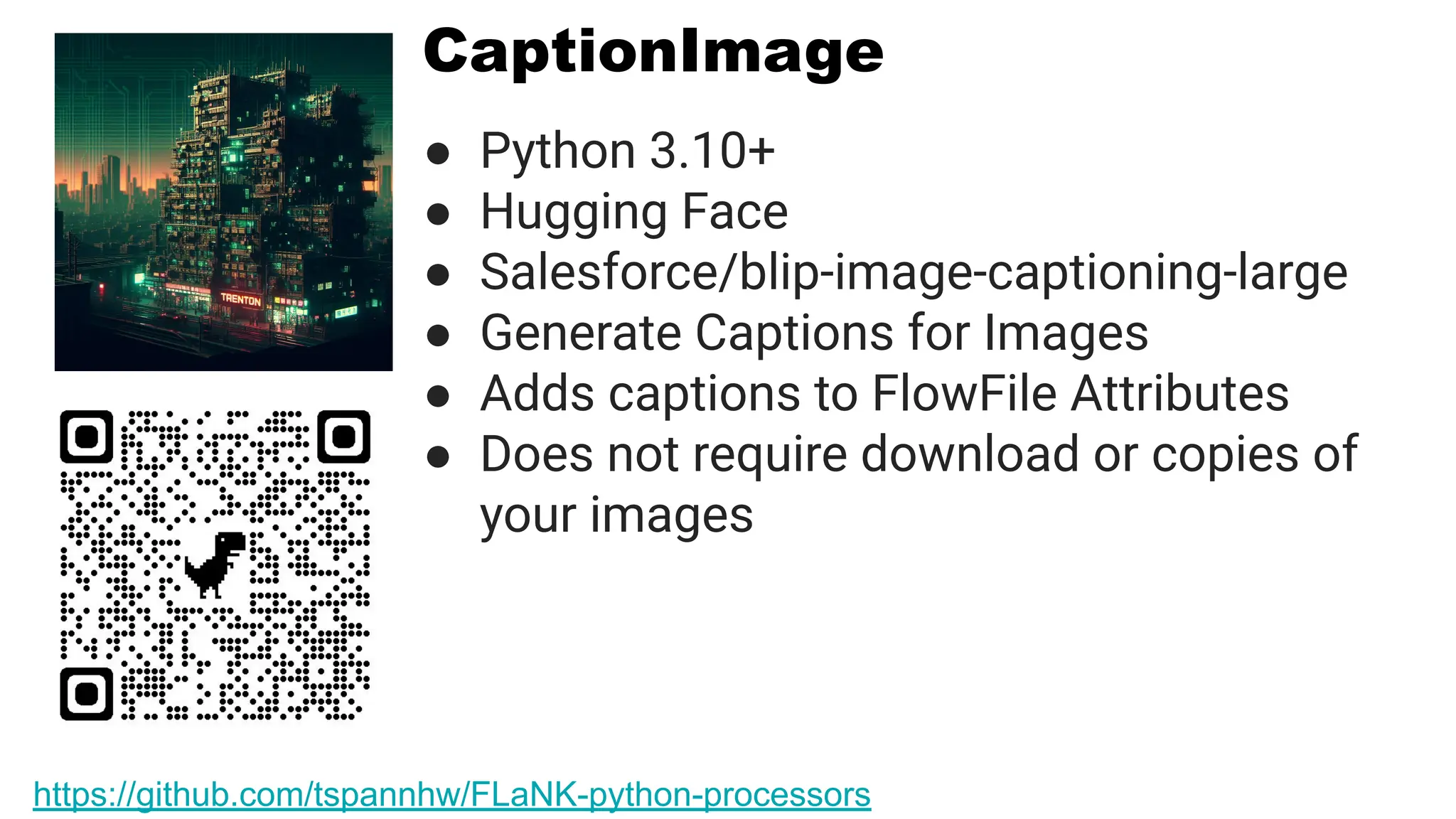 CaptionImage
● Python 3.10+
● Hugging Face
● Salesforce/blip-image-captioning-large
● Generate Captions for Images
● Adds captions to FlowFile Attributes
● Does not require download or copies of
your images
https://github.com/tspannhw/FLaNK-python-processors
 