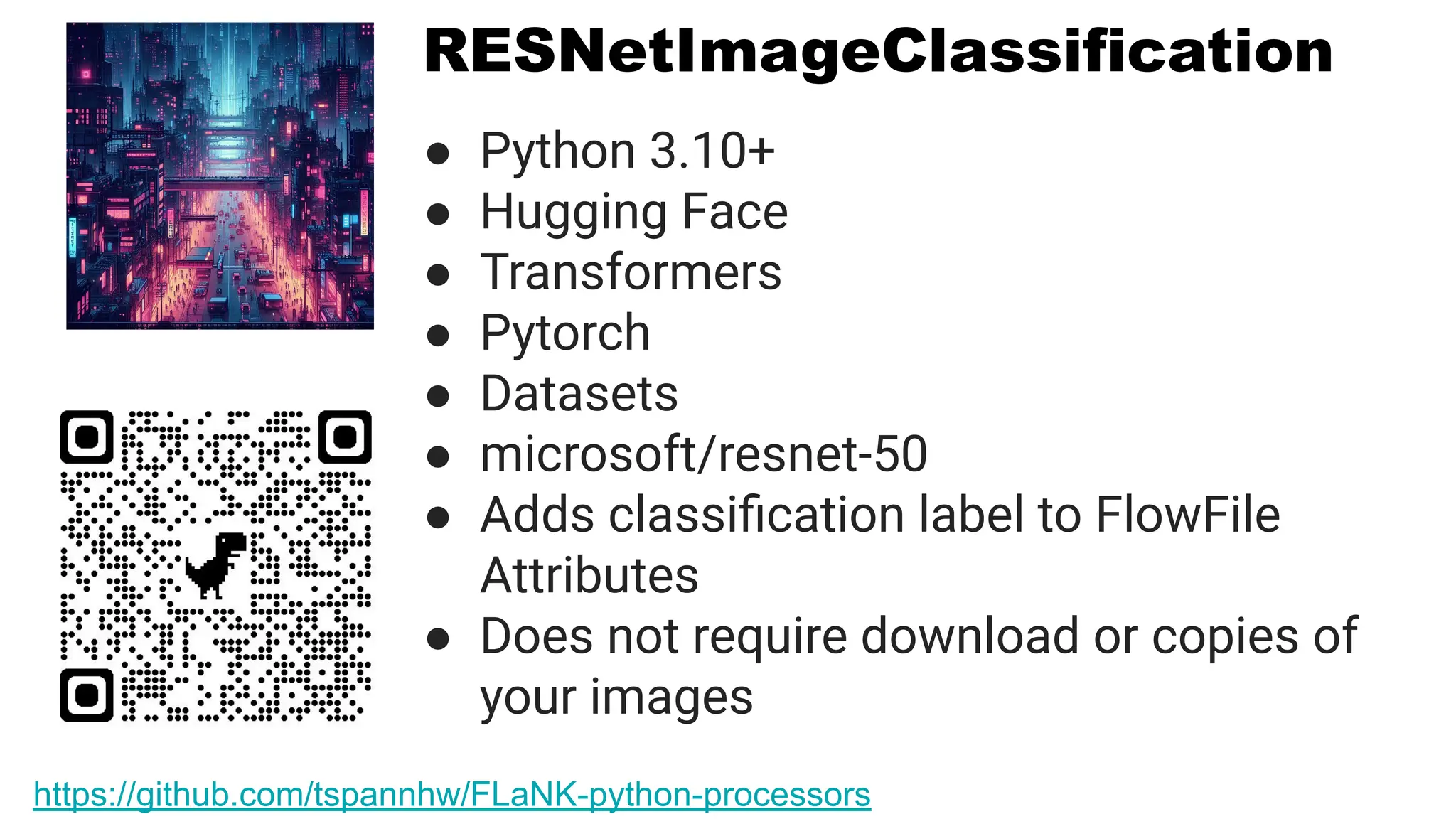 RESNetImageClassification
● Python 3.10+
● Hugging Face
● Transformers
● Pytorch
● Datasets
● microsoft/resnet-50
● Adds classiﬁcation label to FlowFile
Attributes
● Does not require download or copies of
your images
https://github.com/tspannhw/FLaNK-python-processors
 