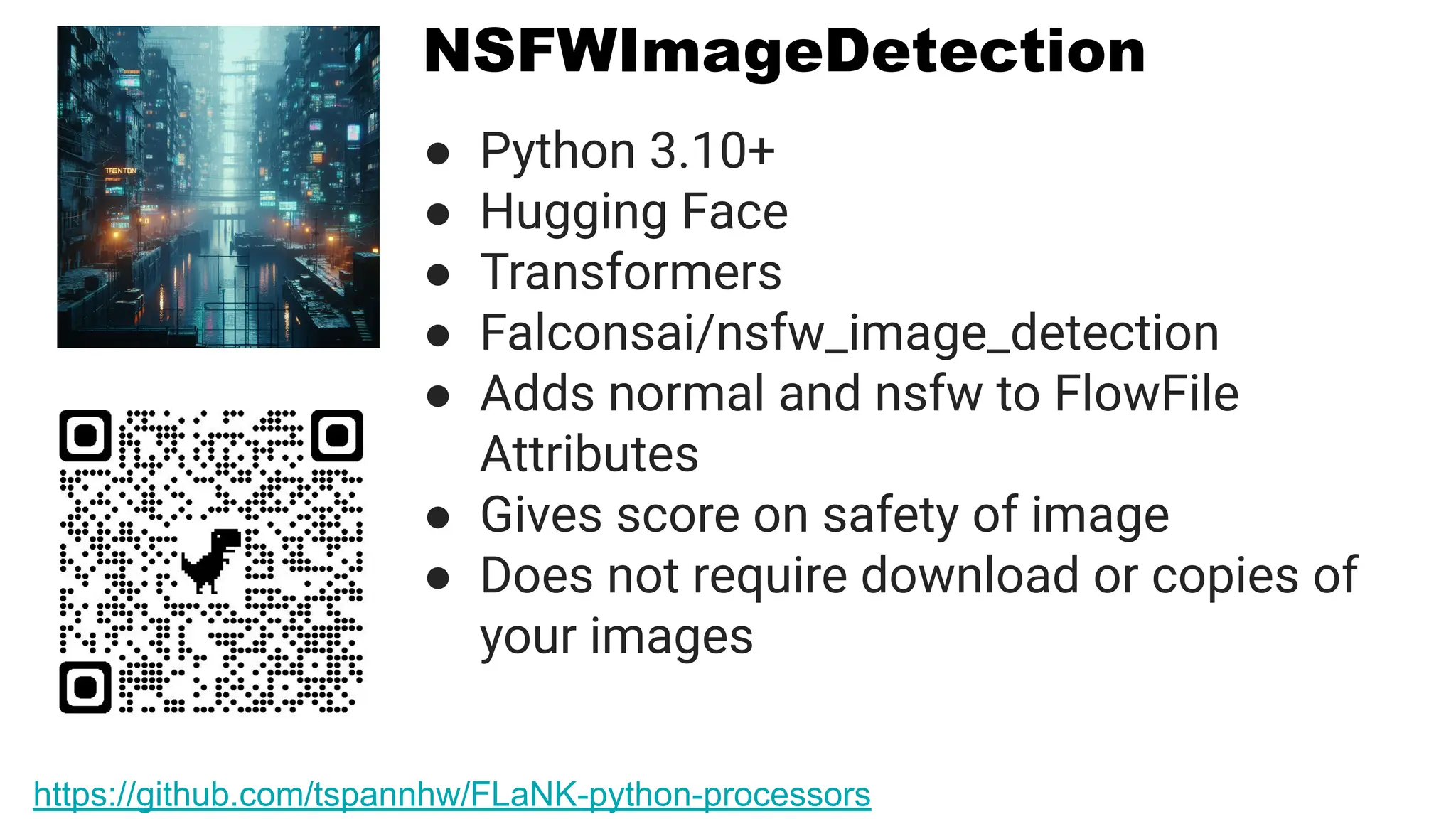 NSFWImageDetection
● Python 3.10+
● Hugging Face
● Transformers
● Falconsai/nsfw_image_detection
● Adds normal and nsfw to FlowFile
Attributes
● Gives score on safety of image
● Does not require download or copies of
your images
https://github.com/tspannhw/FLaNK-python-processors
 