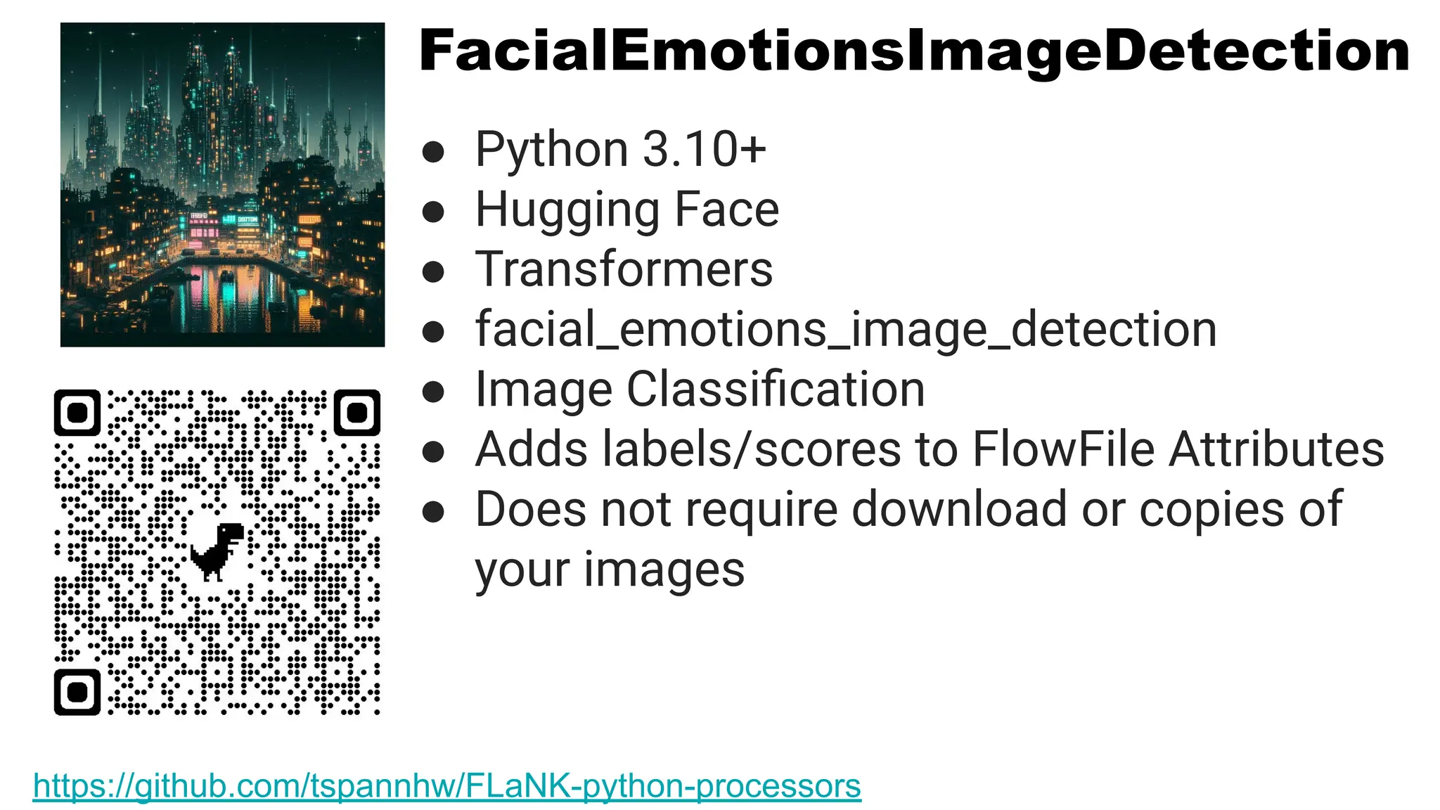 FacialEmotionsImageDetection
● Python 3.10+
● Hugging Face
● Transformers
● facial_emotions_image_detection
● Image Classiﬁcation
● Adds labels/scores to FlowFile Attributes
● Does not require download or copies of
your images
https://github.com/tspannhw/FLaNK-python-processors
 