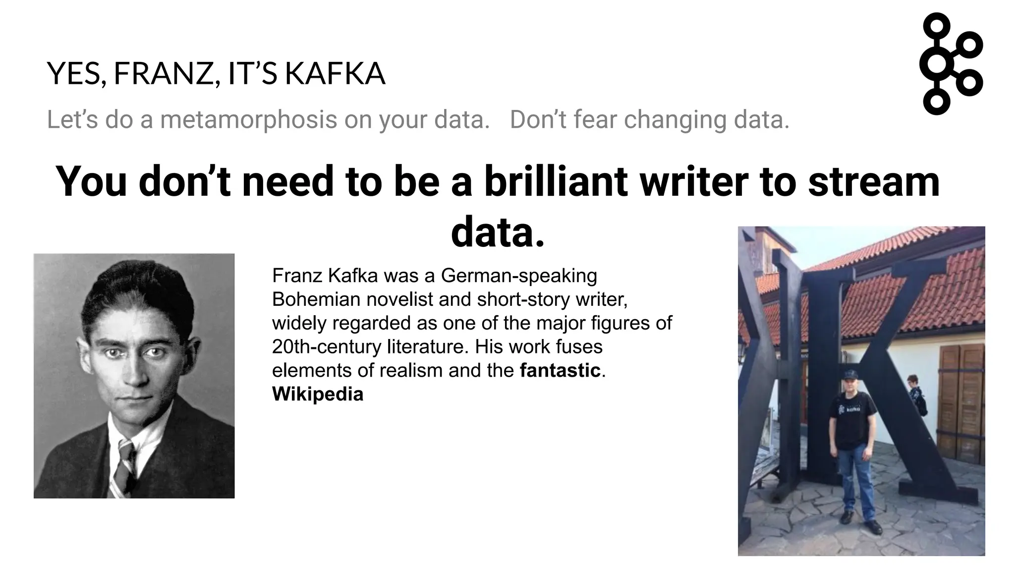 Let’s do a metamorphosis on your data. Don’t fear changing data.
You don’t need to be a brilliant writer to stream
data.
Franz Kafka was a German-speaking
Bohemian novelist and short-story writer,
widely regarded as one of the major figures of
20th-century literature. His work fuses
elements of realism and the fantastic.
Wikipedia
YES, FRANZ, IT’S KAFKA
 