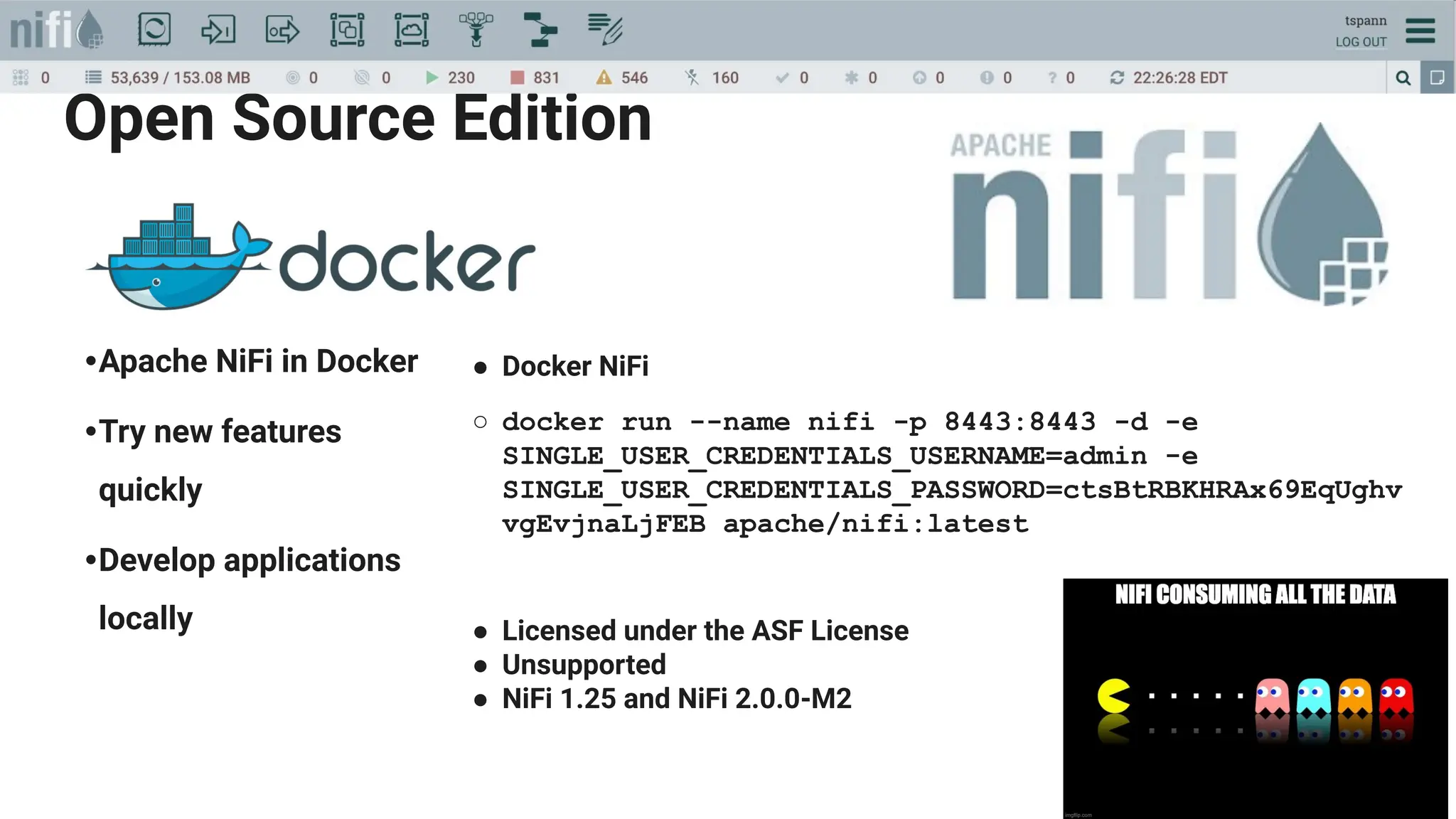 Open Source Edition
•Apache NiFi in Docker
•Try new features
quickly
•Develop applications
locally
● Docker NiFi
○ docker run --name nifi -p 8443:8443 -d -e
SINGLE_USER_CREDENTIALS_USERNAME=admin -e
SINGLE_USER_CREDENTIALS_PASSWORD=ctsBtRBKHRAx69EqUghv
vgEvjnaLjFEB apache/nifi:latest
● Licensed under the ASF License
● Unsupported
● NiFi 1.25 and NiFi 2.0.0-M2
https://hub.docker.com/r/apache/niﬁ
 