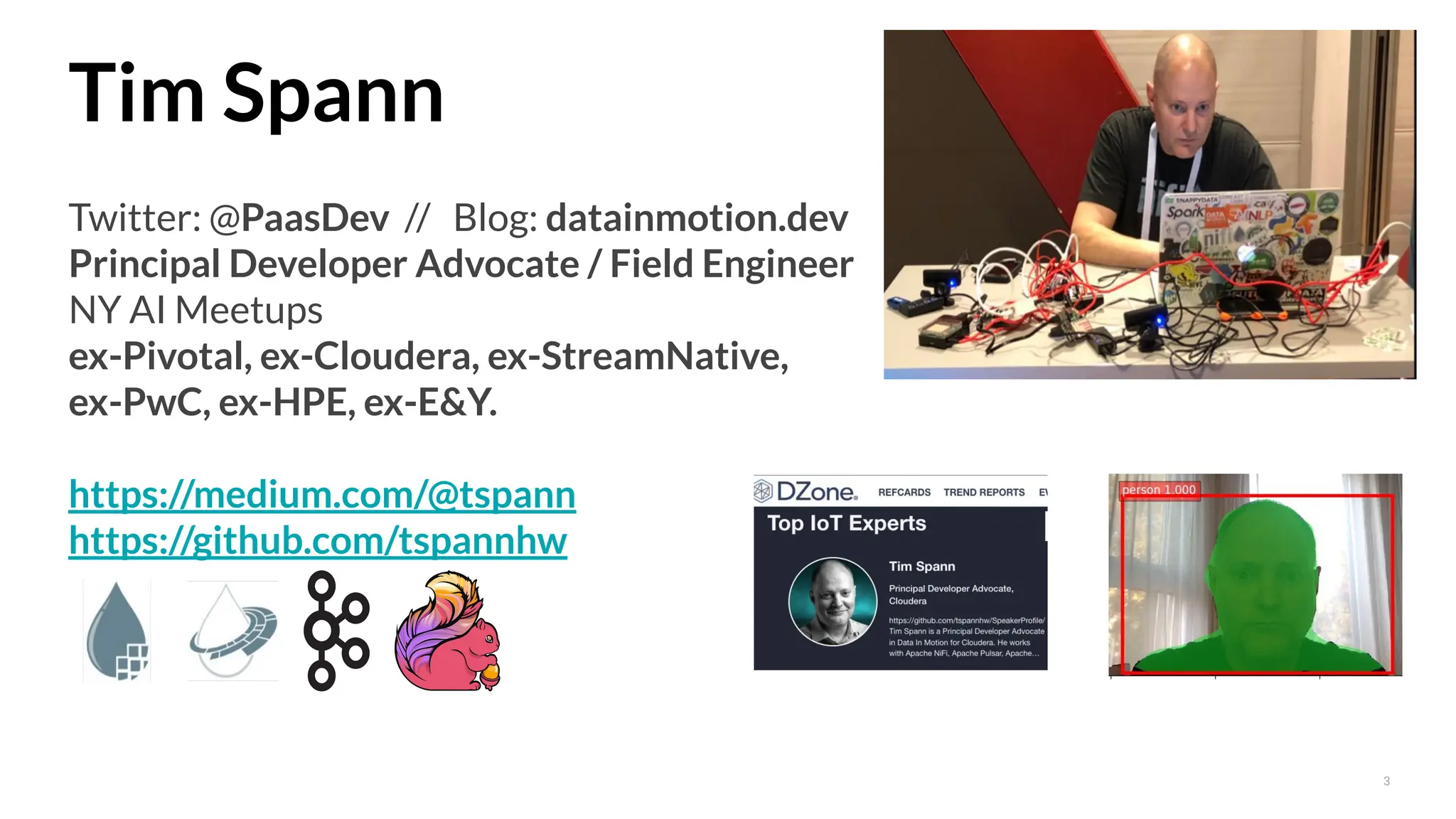 3
Tim Spann
Twitter: @PaasDev // Blog: datainmotion.dev
Principal Developer Advocate / Field Engineer
NY AI Meetups
ex-Pivotal, ex-Cloudera, ex-StreamNative,
ex-PwC, ex-HPE, ex-E&Y.
https://medium.com/@tspann
https://github.com/tspannhw
 
