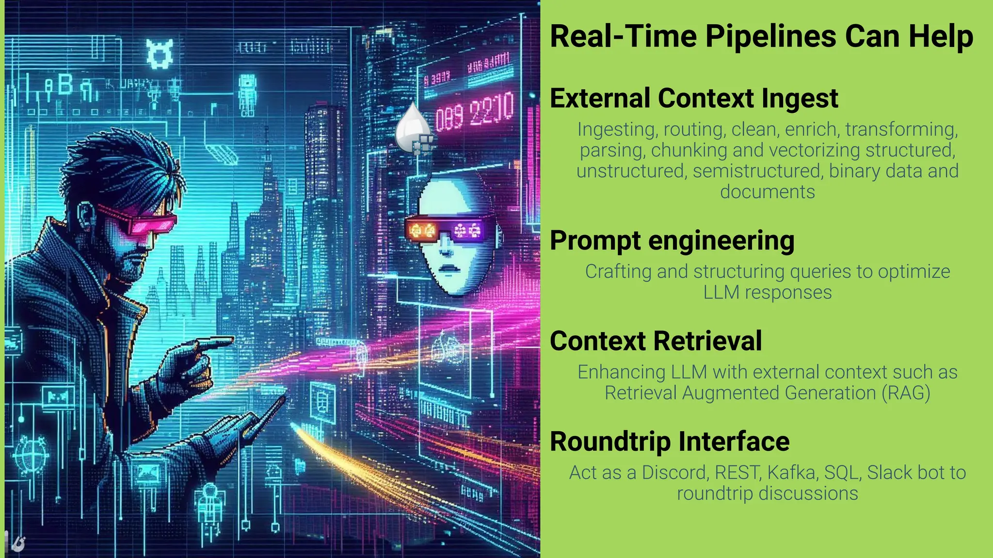 Real-Time Pipelines Can Help
External Context Ingest
Ingesting, routing, clean, enrich, transforming,
parsing, chunking and vectorizing structured,
unstructured, semistructured, binary data and
documents
Prompt engineering
Crafting and structuring queries to optimize
LLM responses
Context Retrieval
Enhancing LLM with external context such as
Retrieval Augmented Generation (RAG)
Roundtrip Interface
Act as a Discord, REST, Kafka, SQL, Slack bot to
roundtrip discussions
 