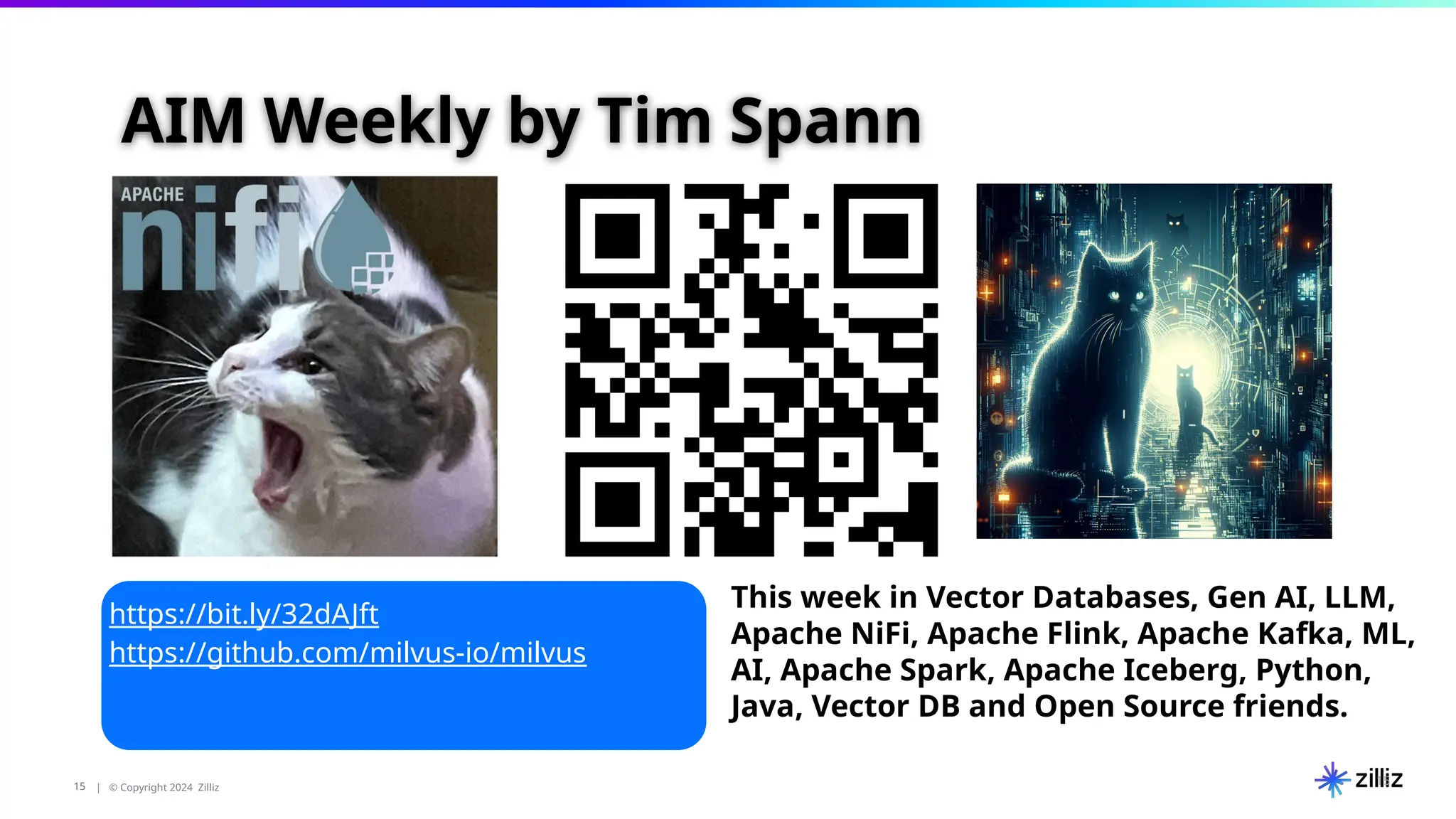 15 | © Copyright 2024 Zilliz
15
15
This week in Vector Databases, Gen AI, LLM,
Apache NiFi, Apache Flink, Apache Kafka, ML,
AI, Apache Spark, Apache Iceberg, Python,
Java, Vector DB and Open Source friends.
https://bit.ly/32dAJft
https://github.com/milvus-io/milvus
AIM Weekly by Tim Spann
 
