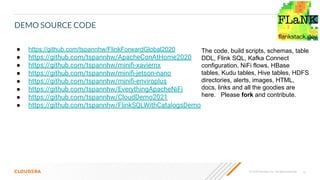 14
© 2020 Cloudera, Inc. All rights reserved.
DEMO SOURCE CODE
● https://github.com/tspannhw/FlinkForwardGlobal2020
● https://github.com/tspannhw/ApacheConAtHome2020
● https://github.com/tspannhw/miniﬁ-xaviernx
● https://github.com/tspannhw/miniﬁ-jetson-nano
● https://github.com/tspannhw/miniﬁ-enviroplus
● https://github.com/tspannhw/EverythingApacheNiFi
● https://github.com/tspannhw/CloudDemo2021
● https://github.com/tspannhw/FlinkSQLWithCatalogsDemo
The code, build scripts, schemas, table
DDL, Flink SQL, Kafka Connect
configuration, NiFi flows, HBase
tables, Kudu tables, Hive tables, HDFS
directories, alerts, images, HTML,
docs, links and all the goodies are
here. Please fork and contribute.
 