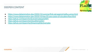 15
© 2020 Cloudera, Inc. All rights reserved.
DEEPER CONTENT
● https://www.datainmotion.dev/2020/10/running-ﬂink-sql-against-kafka-using.html
● https://www.datainmotion.dev/2020/10/top-25-use-cases-of-cloudera-ﬂow.html
● https://github.com/tspannhw/EverythingApacheNiFi
● https://github.com/tspannhw/CloudDemo2021
● https://github.com/tspannhw/StreamingSQLExamples
 