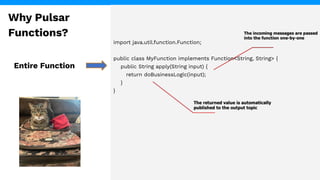 import java.util.function.Function;
public class MyFunction implements Function<String, String> {
public String apply(String input) {
return doBusinessLogic(input);
}
}
Entire Function
Why Pulsar
Functions?
 