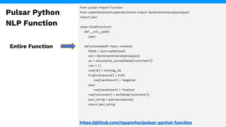 from pulsar import Function
from vaderSentiment.vaderSentiment import SentimentIntensityAnalyzer
import json
class Chat(Function):
def __init__(self):
pass
def process(self, input, context):
ﬁelds = json.loads(input)
sid = SentimentIntensityAnalyzer()
ss = sid.polarity_scores(ﬁelds["comment"])
row = { }
row['id'] = str(msg_id)
if ss['compound'] < 0.00:
row['sentiment'] = 'Negative'
else:
row['sentiment'] = 'Positive'
row['comment'] = str(ﬁelds["comment"])
json_string = json.dumps(row)
return json_string
Entire Function
Pulsar Python
NLP Function
https://github.com/tspannhw/pulsar-pychat-function
 