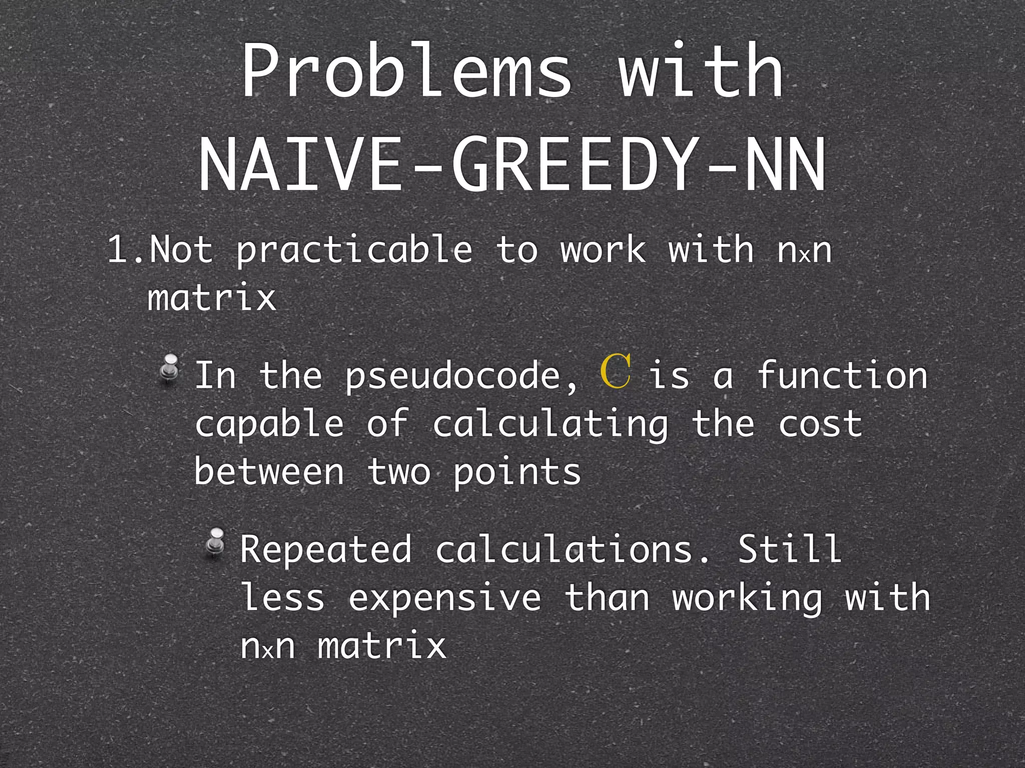 Problems with
    NAIVE-GREEDY-NN
1.Not practicable to work with nxn
  matrix

    In the pseudocode, C is a function
    capable of calculating the cost
    between two points

      Repeated calculations. Still
      less expensive than working with
      nxn matrix
 