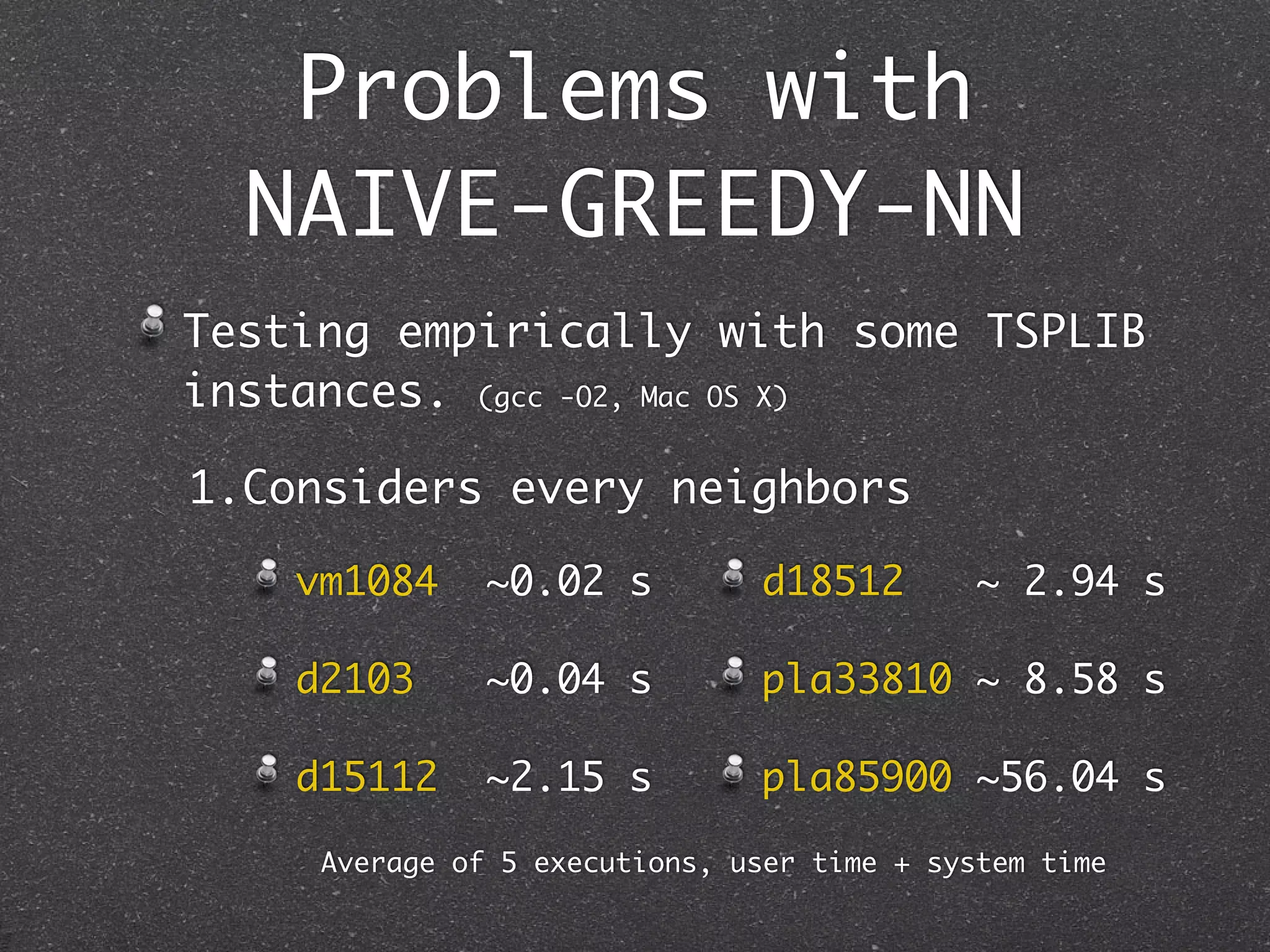Problems with
   NAIVE-GREEDY-NN
 Testing empirically with some TSPLIB
 instances. (gcc -O2, Mac OS X)

 1.Considers every neighbors

d2103 vm1084 ~0.02 s
          ~0.08 s               d18512        ~ 2.94 s

d15112    ~5.20 s s
      d2103   ~0.04             pla33810 ~ 8.58 s

d18512    ~9.10 s
      d15112 ~2.15 s            pla85900 ~56.04 s

      Average of 5 executions, user time + system time
 