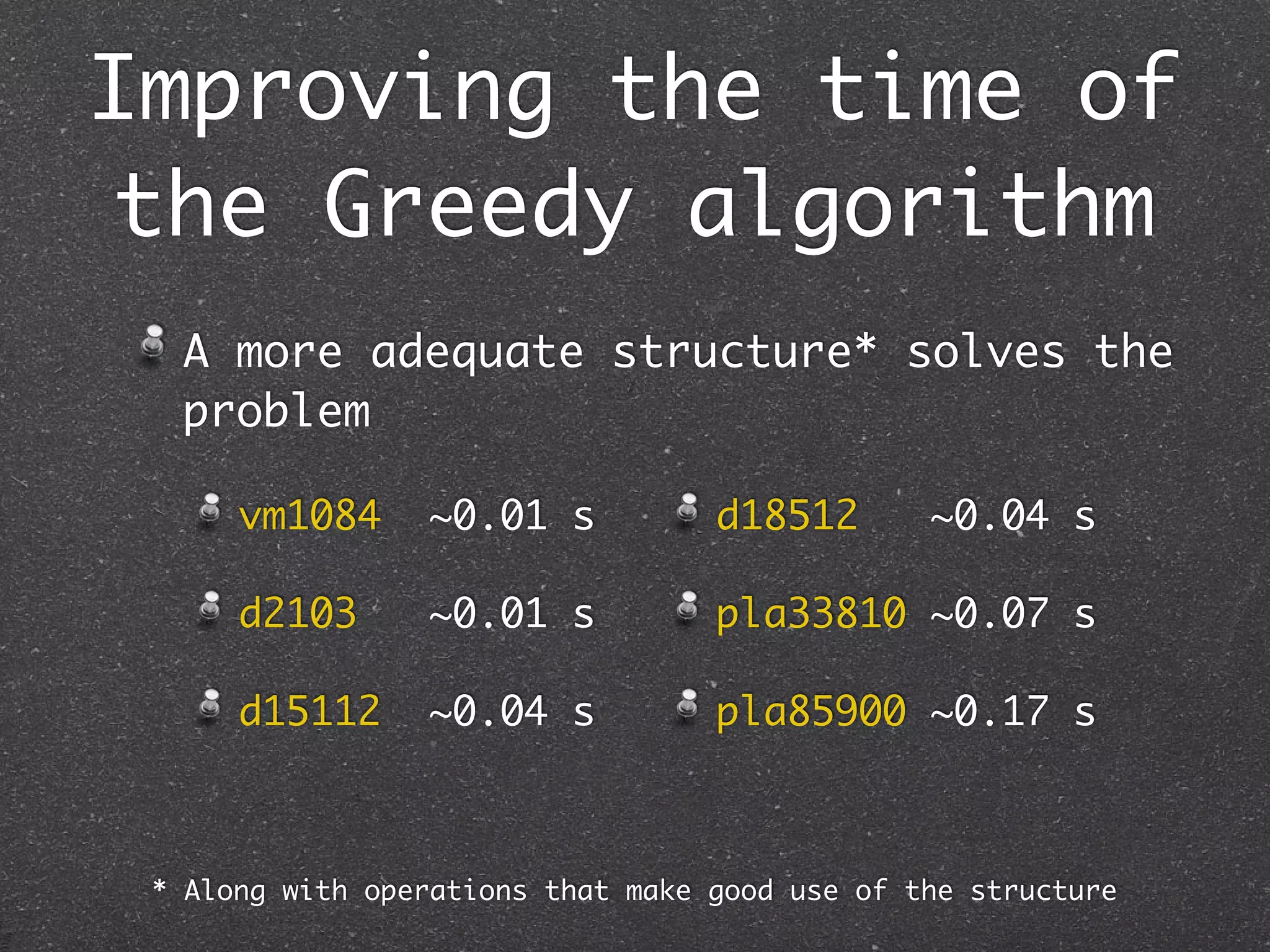 Improving the time of
 the Greedy algorithm
  A more adequate structure* solves the
  problem

      vm1084     ~0.01 s           d18512       ~0.04 s

      d2103      ~0.01 s           pla33810 ~0.07 s

      d15112     ~0.04 s           pla85900 ~0.17 s



 * Along with operations that make good use of the structure
 