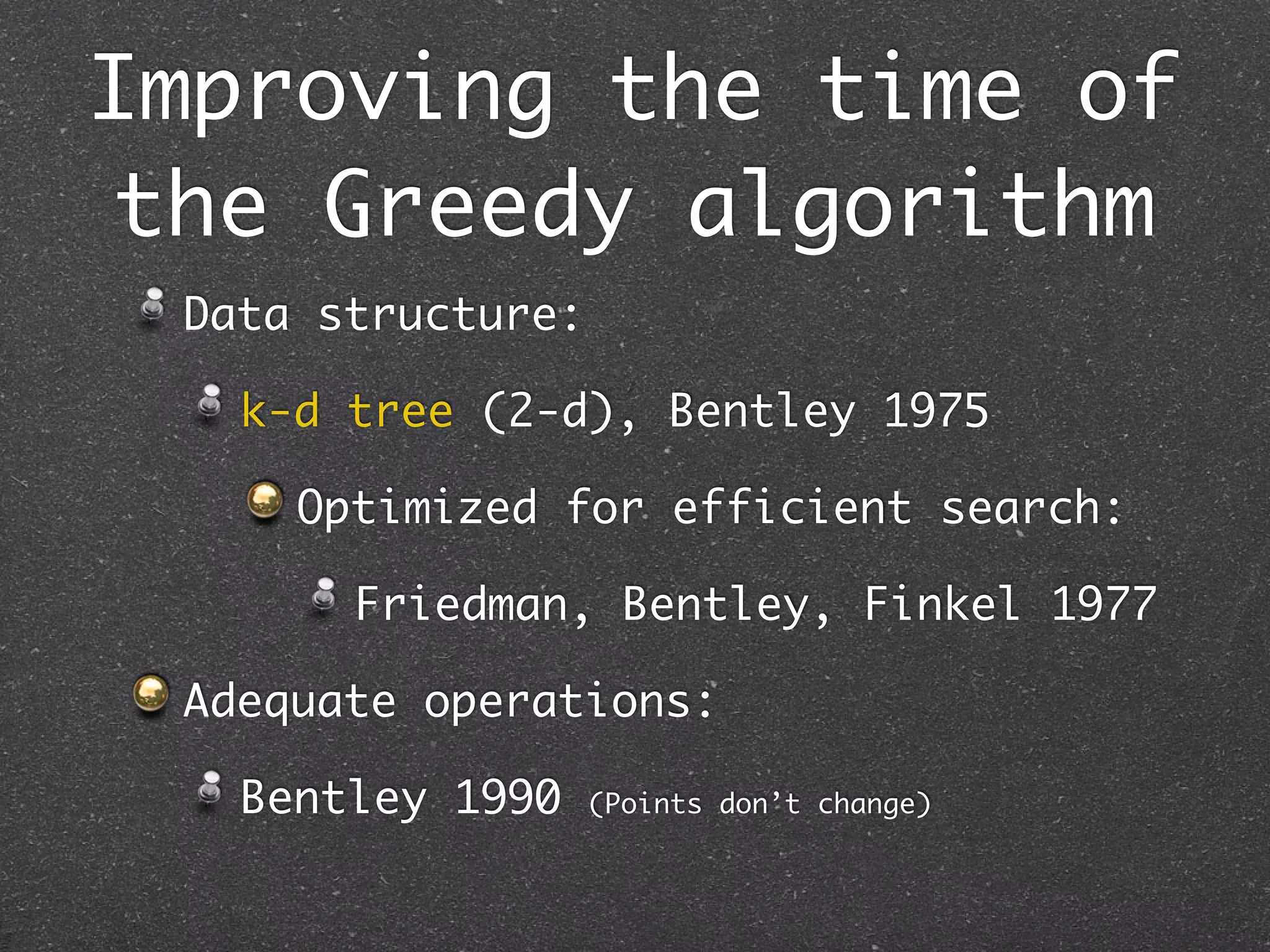 Improving the time of
 the Greedy algorithm
 Data structure:

   k-d tree (2-d), Bentley 1975

     Optimized for efficient search:

       Friedman, Bentley, Finkel 1977

 Adequate operations:

   Bentley 1990    (Points don’t change)
 
