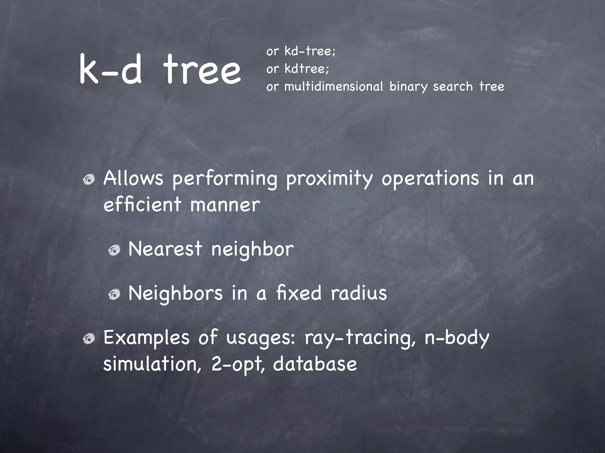 k-d tree
                 or kd-tree;
                 or kdtree;
                 or multidimensional binary search tree




 Allows performing proximity operations in an
 efﬁcient manner

   Nearest neighbor

   Neighbors in a ﬁxed radius

 Examples of usages: ray-tracing, n-body
 simulation, 2-opt, database
 