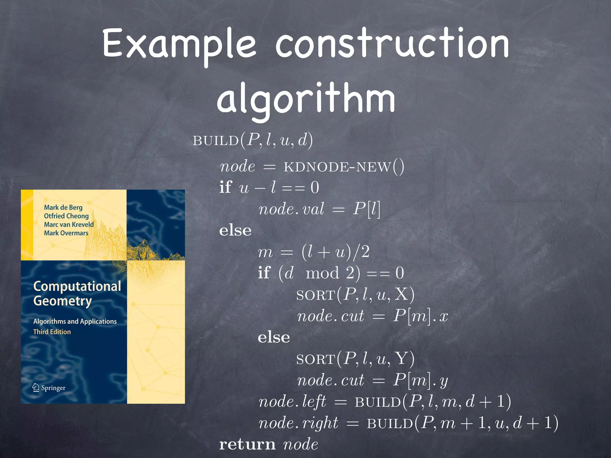Example construction
     algorithm
    build(P, l, u, d)
       node = kdnode-new()
       if u − l = = 0
            node. val = P [l]
       else
            m = (l + u)/2
            if (d mod 2) = = 0
                  sort(P, l, u, X)
                  node. cut = P [m]. x
            else
                  sort(P, l, u, Y)
                  node. cut = P [m]. y
            node. left = build(P, l, m, d + 1)
            node. right = build(P, m + 1, u, d + 1)
       return node
 