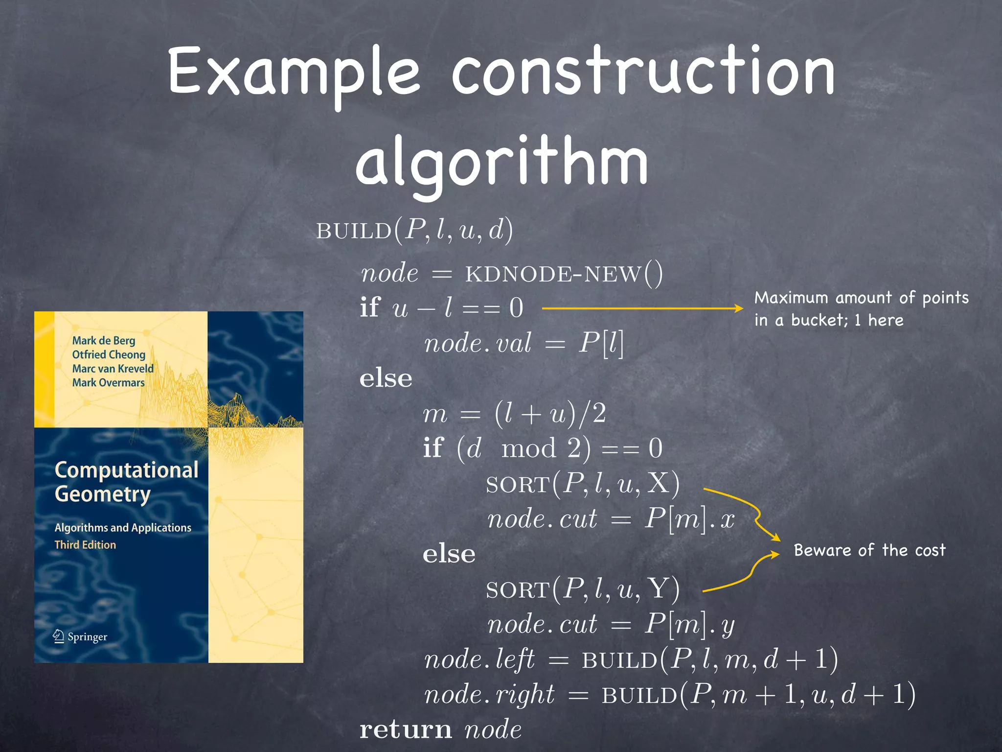 Example construction
     algorithm
    build(P, l, u, d)
       node = kdnode-new()
                                       Maximum amount of points
       if u − l = = 0                  in a bucket; 1 here
            node. val = P [l]
       else
            m = (l + u)/2
            if (d mod 2) = = 0
                  sort(P, l, u, X)
                  node. cut = P [m]. x
            else                            Beware of the cost

                  sort(P, l, u, Y)
                  node. cut = P [m]. y
            node. left = build(P, l, m, d + 1)
            node. right = build(P, m + 1, u, d + 1)
       return node
 