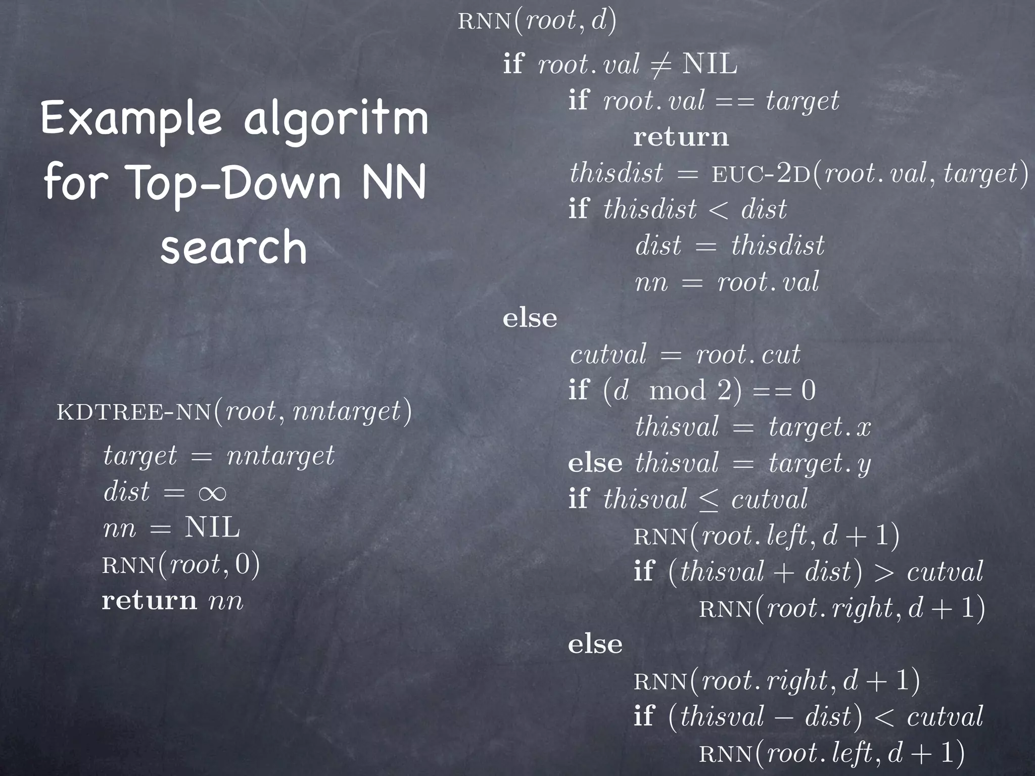 rnn(root, d)
                              if root. val = NIL
Example algoritm                   if root. val = = target
                                         return
for Top-Down NN                    thisdist = euc-2d(root. val , target)
                                   if thisdist < dist
      search                             dist = thisdist
                                         nn = root. val
                              else
                                   cutval = root. cut
                                   if (d mod 2) = = 0
kdtree-nn(root, nntarget)
                                         thisval = target. x
  target = nntarget                else thisval = target. y
  dist = ∞                         if thisval ≤ cutval
  nn = NIL                               rnn(root. left, d + 1)
  rnn(root, 0)                           if (thisval + dist) > cutval
  return nn                                    rnn(root. right, d + 1)
                                   else
                                         rnn(root. right, d + 1)
                                         if (thisval − dist) < cutval
                                               rnn(root. left, d + 1)
 