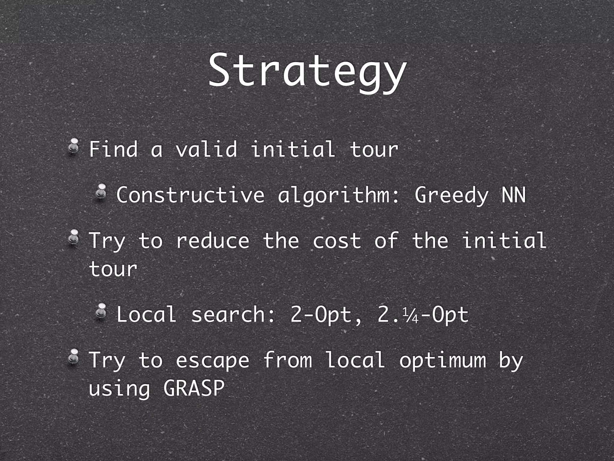 Strategy
Find a valid initial tour

  Constructive algorithm: Greedy NN

Try to reduce the cost of the initial
tour

  Local search: 2-Opt, 2.1/ -Opt
                           4


Try to escape from local optimum by
using GRASP
 