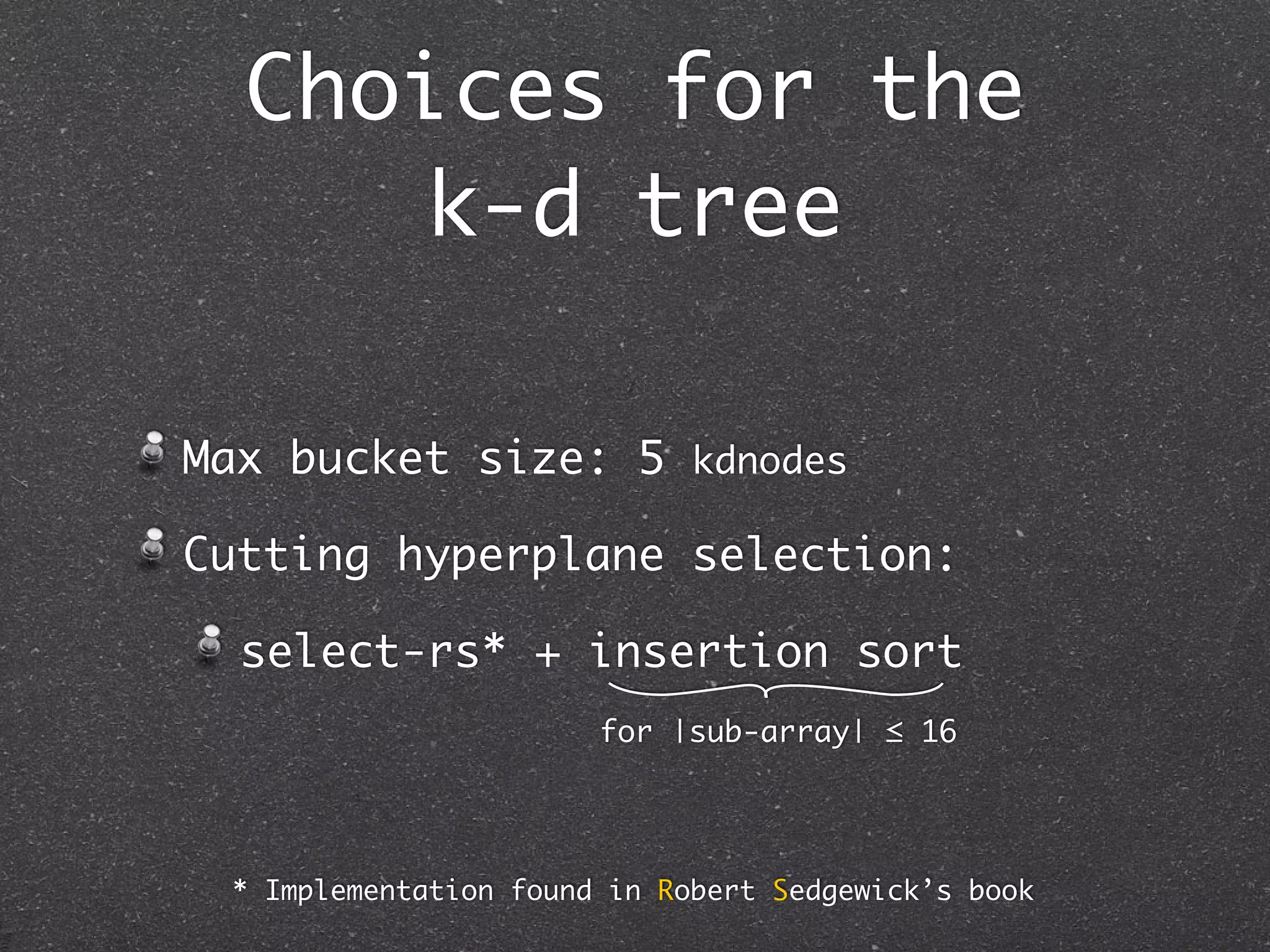 Choices for the
                  k-d tree

          Max bucket size: 5 kdnodes

          Cutting hyperplane selection:

             select-rs* + insertion sort
                                      for |sub-array| ≤ 16

BNDS_LEVEL: 3 XXX não uso no greedy


             * Implementation found in Robert Sedgewick’s book
 