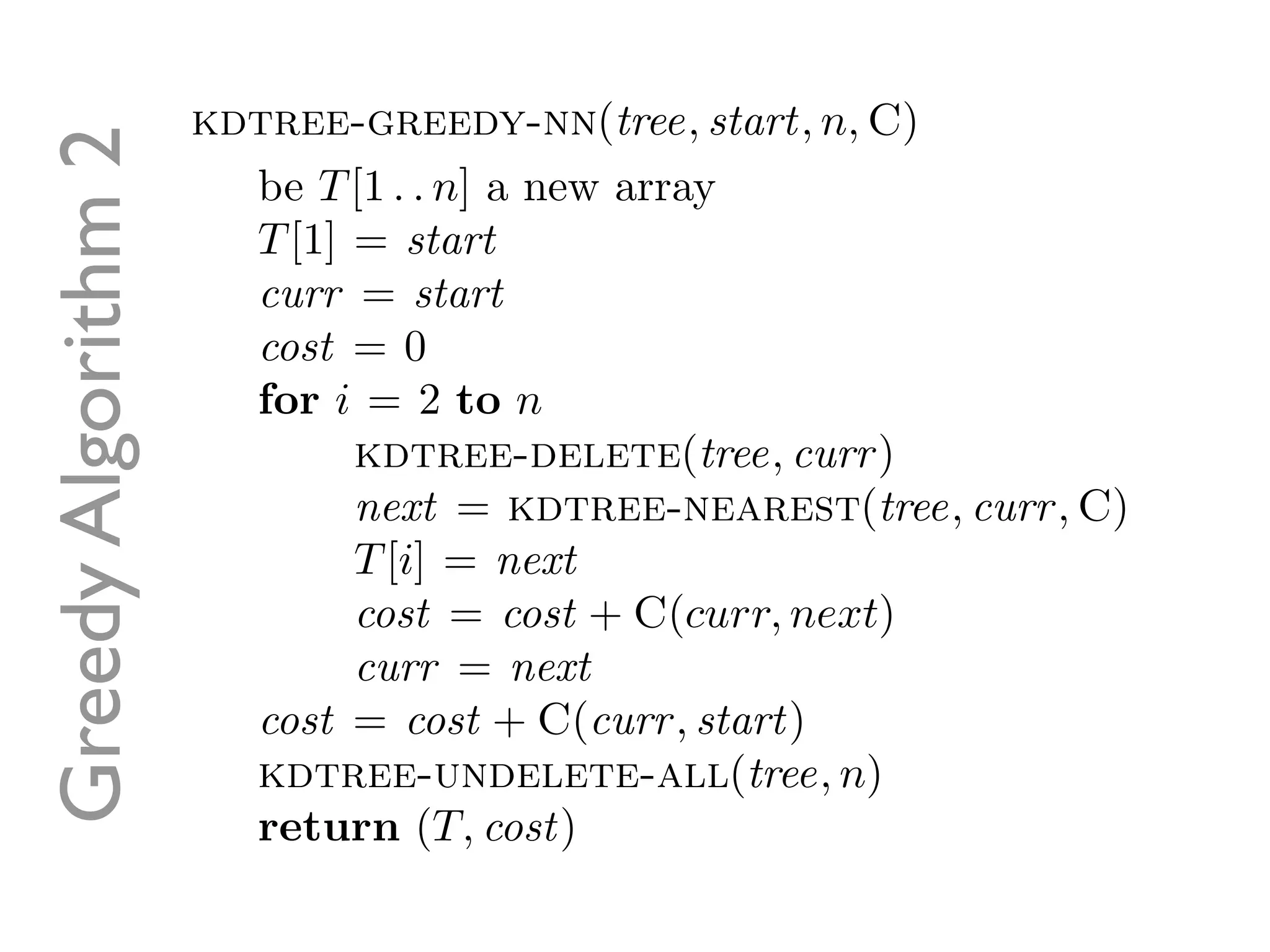 Greedy Algorithm 2   kdtree-greedy-nn(tree, start, n, C)
                       be T [1 . . n] a new array
                       T [1] = start
                       curr = start
                       cost = 0
                       for i = 2 to n
                             kdtree-delete(tree, curr )
                             next = kdtree-nearest(tree, curr , C)
                             T [i] = next
                             cost = cost + C(curr, next)
                             curr = next
                       cost = cost + C(curr , start)
                       kdtree-undelete-all(tree, n)
                       return (T, cost)
 