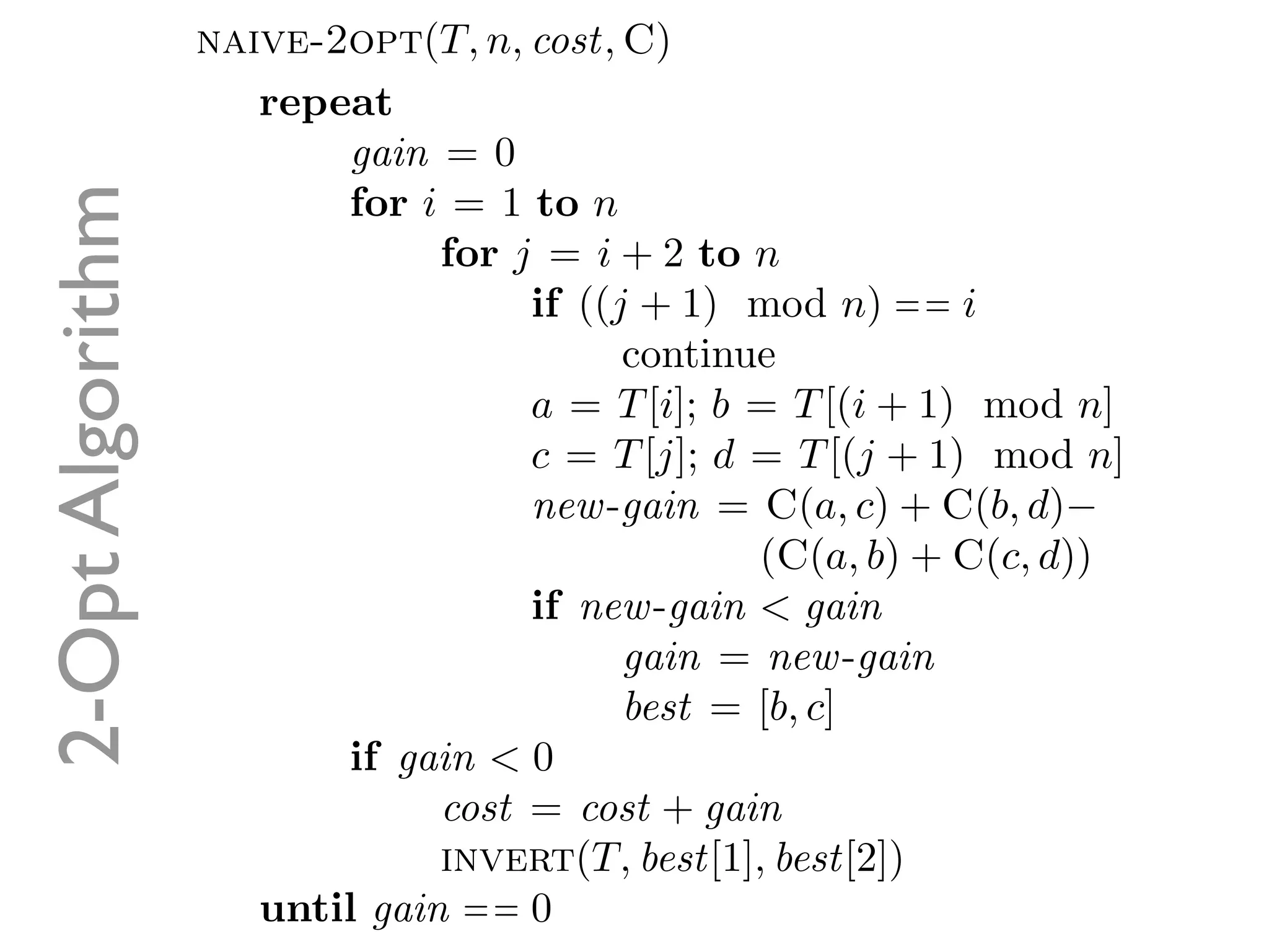 naive-2opt(T, n, cost, C)
                     repeat
                         gain = 0
2-Opt Algorithm
                         for i = 1 to n
                               for j = i + 2 to n
                                    if ((j + 1) mod n) = = i
                                          continue
                                    a = T [i]; b = T [(i + 1) mod n]
                                    c = T [j]; d = T [(j + 1) mod n]
                                    new -gain = C(a, c) + C(b, d)−
                                                 (C(a, b) + C(c, d))
                                    if new -gain < gain
                                          gain = new -gain
                                          best = [b, c]
                         if gain < 0
                               cost = cost + gain
                               invert(T, best[1], best[2])
                     until gain = = 0
 