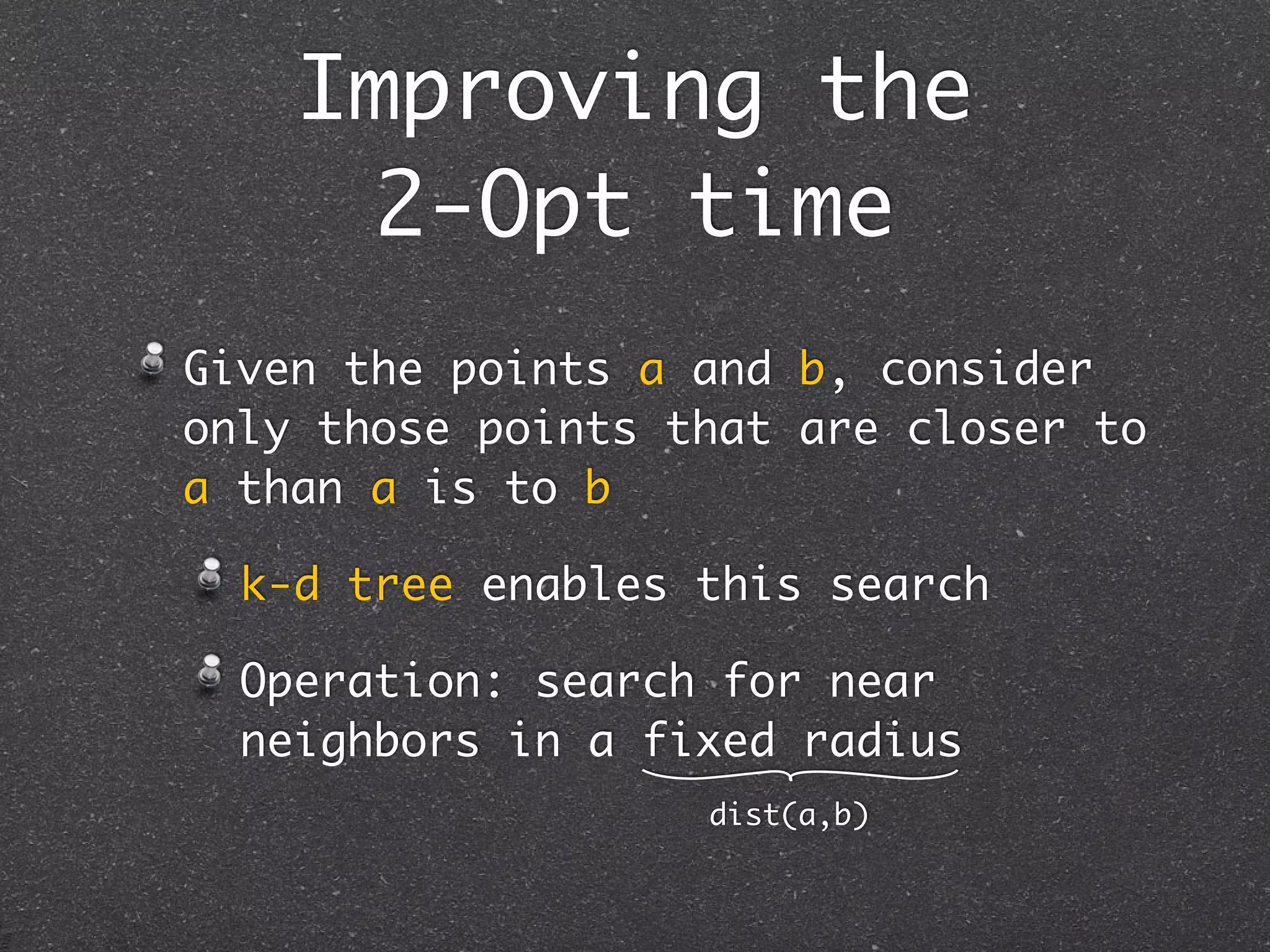 Improving the
      2-Opt time
Given the points a and b, consider
only those points that are closer to
a than a is to b

  k-d tree enables this search

  Operation: search for near
  neighbors in a fixed radius
                   dist(a,b)
 