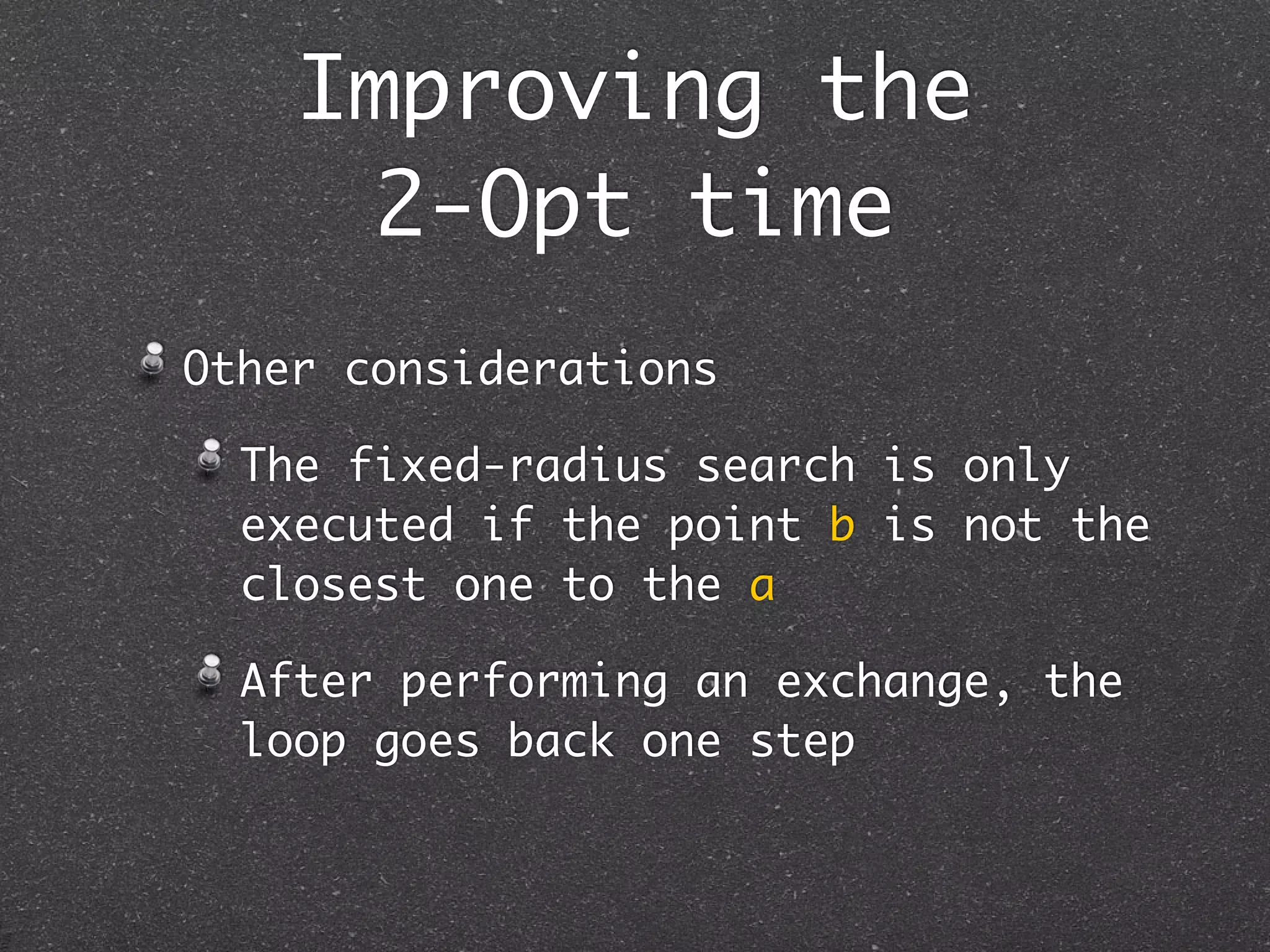 Improving the
      2-Opt time
Other considerations

  The fixed-radius search is only
  executed if the point b is not the
  closest one to the a

  After performing an exchange, the
  loop goes back one step
 