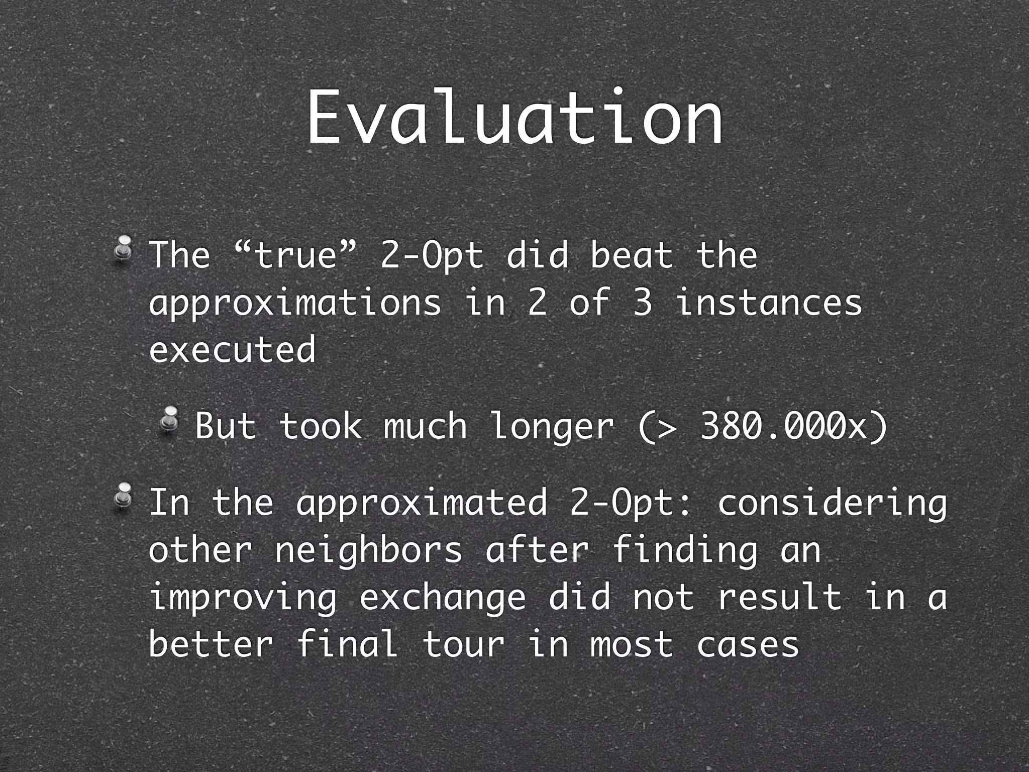 Evaluation
The “true” 2-Opt did beat the
approximations in 2 of 3 instances
executed

  But took much longer (> 380.000x)

In the approximated 2-Opt: considering
other neighbors after finding an
improving exchange did not result in a
better final tour in most cases
 