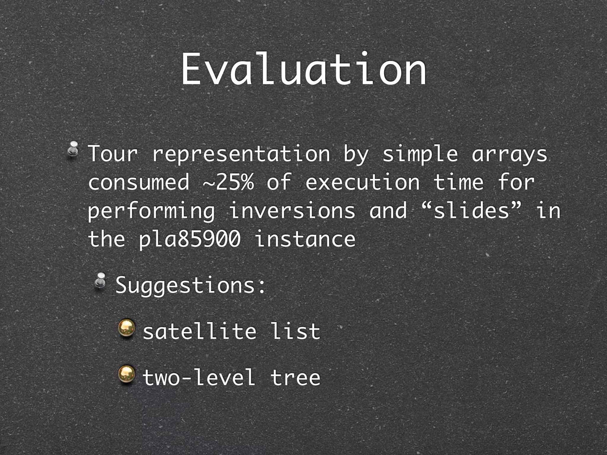 Evaluation
Tour representation by simple arrays
consumed ~25% of execution time for
performing inversions and “slides” in
the pla85900 instance

  Suggestions:

    satellite list

    two-level tree
 