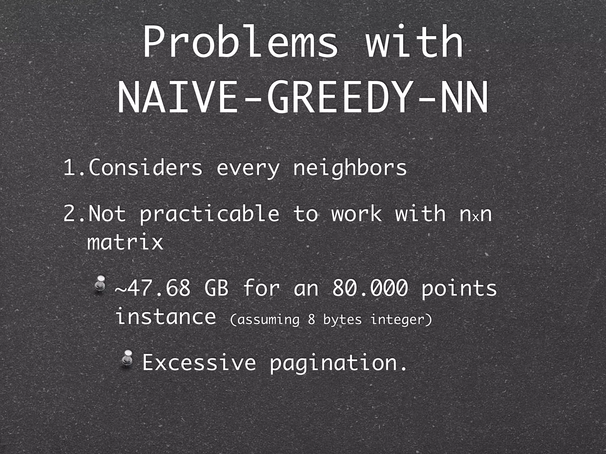 Problems with
    NAIVE-GREEDY-NN
1.Considers every neighbors

2.Not practicable to work with nxn
  matrix

    ~47.68 GB for an 80.000 points
    instance (assuming 8 bytes integer)

      Excessive pagination.
 