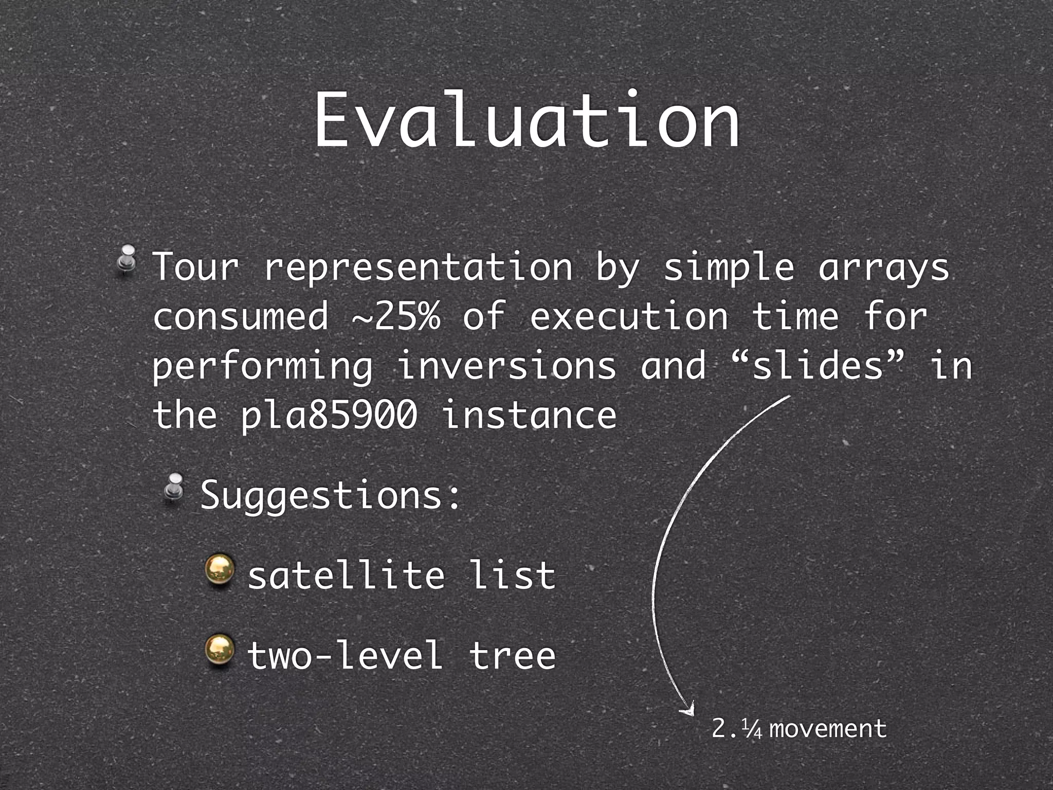 Evaluation
Tour representation by simple arrays
consumed ~25% of execution time for
performing inversions and “slides” in
the pla85900 instance

  Suggestions:

    satellite list

    two-level tree
                         2.1/ movement
                             4
 