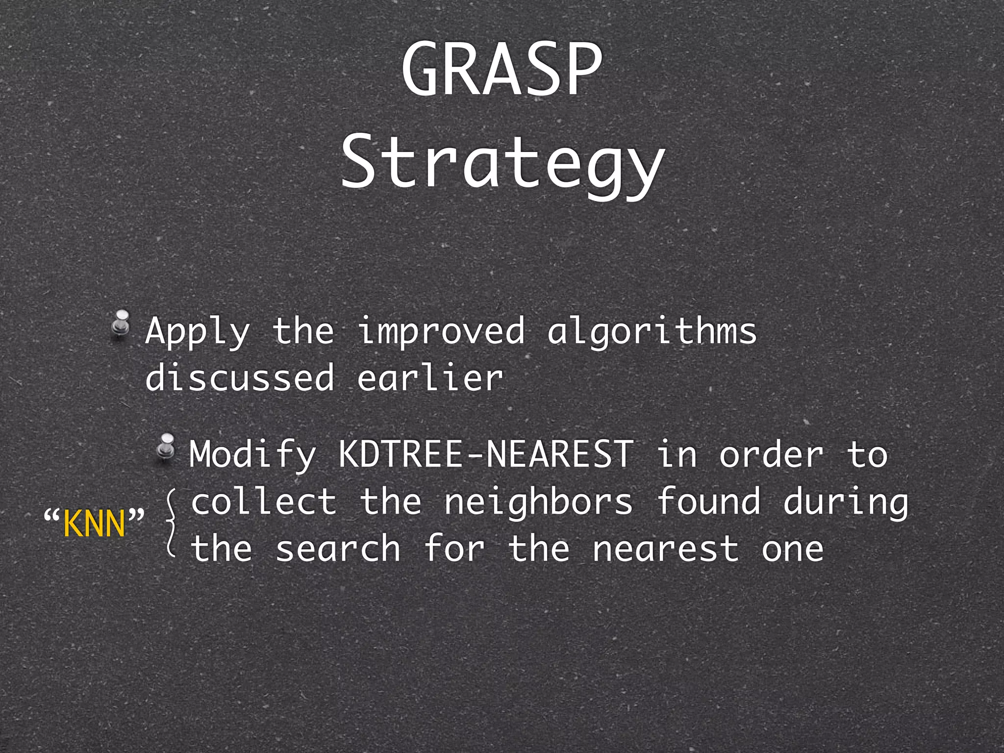 GRASP
              Strategy

    Apply the improved algorithms
    discussed earlier

        Modify KDTREE-NEAREST in order to
        collect the neighbors found during
“KNN”
        the search for the nearest one
 