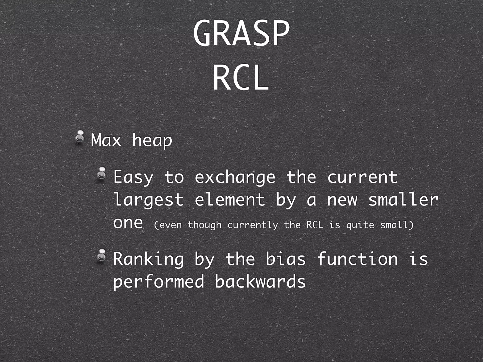 GRASP
               RCL
Max heap

  Easy to exchange the current
  largest element by a new smaller
  one (even though currently the RCL is quite small)

  Ranking by the bias function is
  performed backwards
 