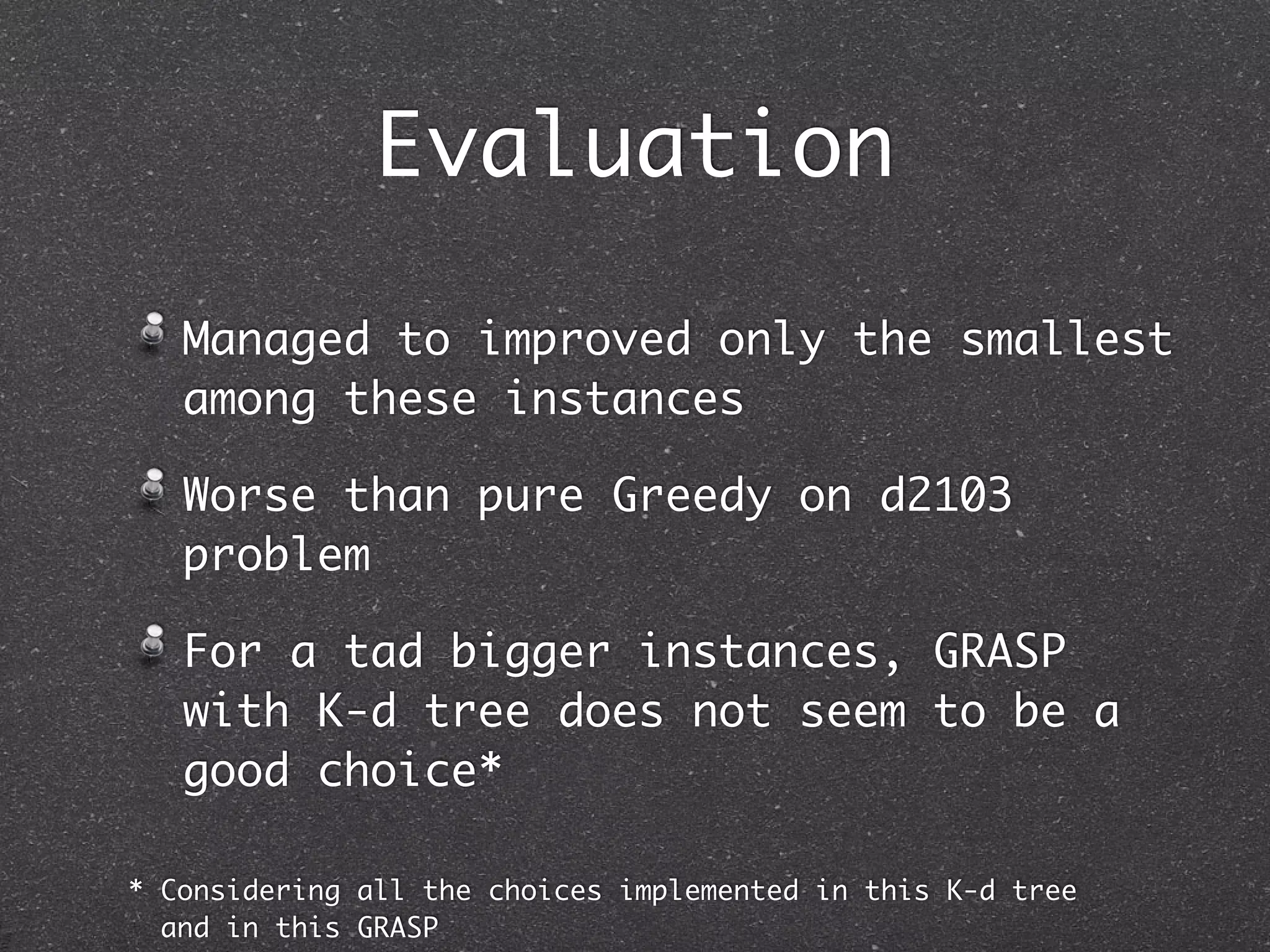 Evaluation

   Managed to improved only the smallest
   among these instances

   Worse than pure Greedy on d2103
   problem

   For a tad bigger instances, GRASP
   with K-d tree does not seem to be a
   good choice*

* Considering all the choices implemented in this K-d tree
  and in this GRASP
 