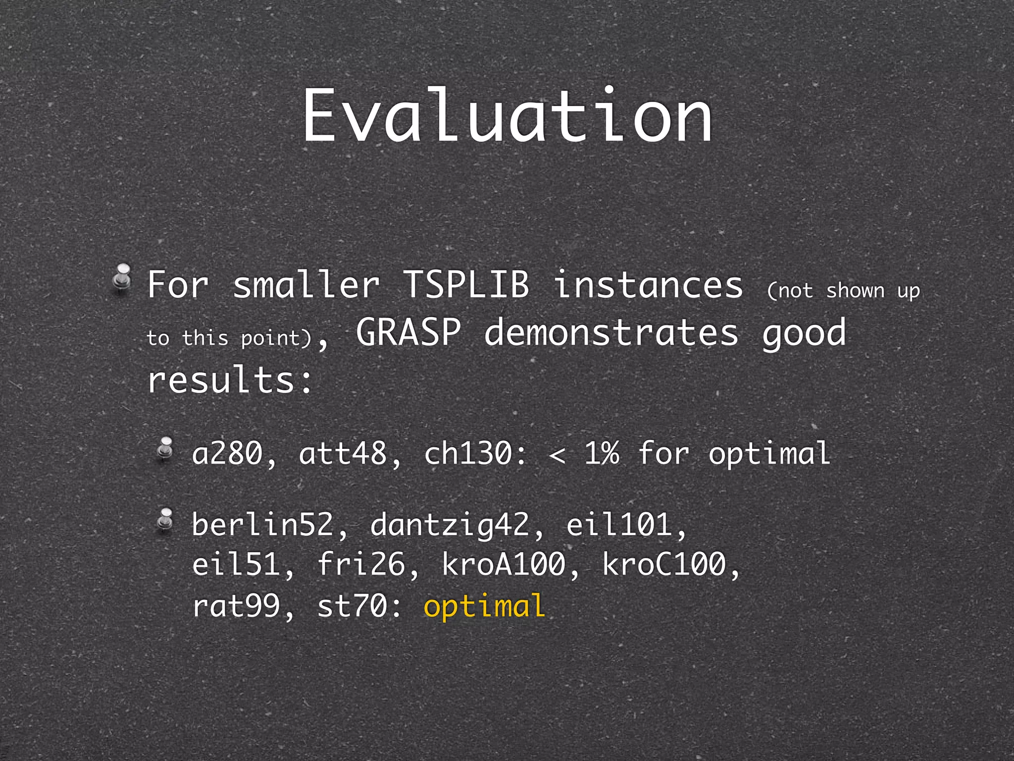 Evaluation

For smaller TSPLIB instances (not shown   up

to this point), GRASP demonstrates good

results:

  a280, att48, ch130: < 1% for optimal

  berlin52, dantzig42, eil101,
  eil51, fri26, kroA100, kroC100,
  rat99, st70: optimal
 