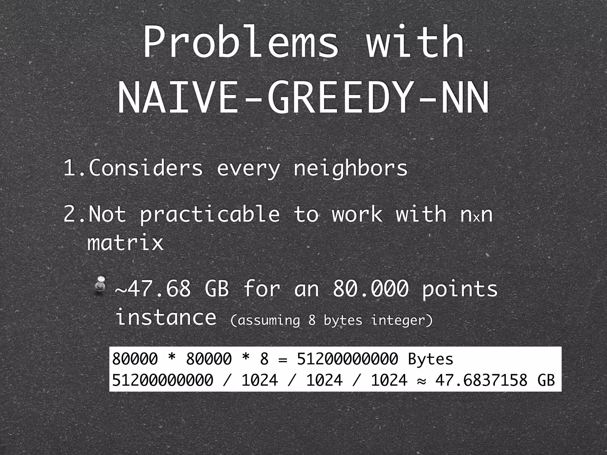 Problems with
    NAIVE-GREEDY-NN
1.Considers every neighbors

2.Not practicable to work with nxn
  matrix

    ~47.68 GB for an 80.000 points
    instance (assuming 8 bytes integer)
   80000 * 80000 * 8 pagination.
      Excessive = 51200000000 Bytes
   51200000000 / 1024 / 1024 / 1024 ≈ 47.6837158 GB
 