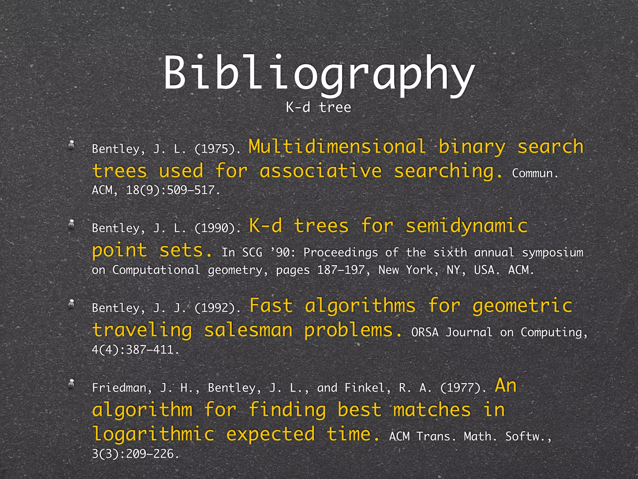 Bibliography
                               K-d tree

              Multidimensional binary search
Bentley, J. L. (1975).

trees used for associative searching. Commun.
ACM, 18(9):509–517.


Bentley, J. L. (1990).    K-d trees for semidynamic
point sets.           In SCG ’90: Proceedings of the sixth annual symposium
on Computational geometry, pages 187–197, New York, NY, USA. ACM.


              Fast algorithms for geometric
Bentley, J. J. (1992).

traveling salesman problems. ORSA Journal on Computing,
4(4):387–411.


                                          An
Friedman, J. H., Bentley, J. L., and Finkel, R. A. (1977).

algorithm for finding best matches in
logarithmic expected time. ACM Trans. Math. Softw.,
3(3):209–226.
 