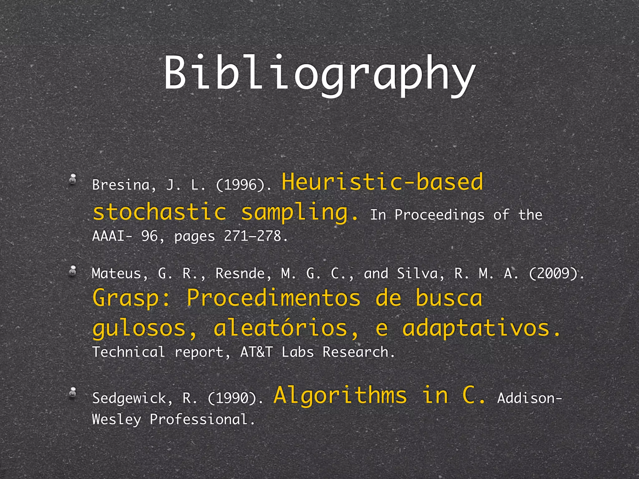 Bibliography

              Heuristic-based
Bresina, J. L. (1996).

stochastic sampling. In Proceedings             of the
AAAI- 96, pages 271–278.

Mateus, G. R., Resnde, M. G. C., and Silva, R. M. A. (2009).

Grasp: Procedimentos de busca
gulosos, aleatórios, e adaptativos.
Technical report, AT&T Labs Research.


Sedgewick, R. (1990).    Algorithms in C.        Addison-
Wesley Professional.
 