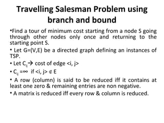 Travelling Salesman Problem using
branch and bound
•Find a tour of minimum cost starting from a node S going
through other nodes only once and returning to the
starting point S.
• Let G=(V,E) be a directed graph defining an instances of
TSP.
• Let Cij cost of edge <i, j>
• Cij =∞ if <i, j> E∉
• A row (column) is said to be reduced iff it contains at
least one zero & remaining entries are non negative.
• A matrix is reduced iff every row & column is reduced.
 