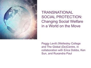 TRANSNATIONAL
SOCIAL PROTECTION:
Changing Social Welfare
in a World on the Move
Peggy Levitt (Wellesley College
and The Global (De)Centre, in
collaboration with Erica Dobbs, Ken
Sun, and Ruxandra Paul
 