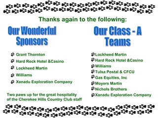 Thanks again to the following: Our Wonderful  Sponsors Our Class - A Teams Grant Thornton Hard Rock Hotel &Casino Lockheed Martin Williams Xanadu Exploration Company Lockheed Martin Hard Rock Hotel &Casino Williams Tulsa Postal & CFCU Gas Equities, Inc Moyers Martin Nichols Brothers Xanadu Exploration Company Two paws up for the great hospitality of the Cherokee Hills Country Club staff 