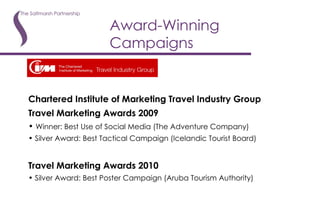 Award-Winning Campaigns Chartered Institute of Marketing Travel Industry Group Travel Marketing Awards 2009 Winner: Best Use of Social Media (The Adventure Company) Silver Award: Best Tactical Campaign (Icelandic Tourist Board) Travel Marketing Awards 2010 Silver Award: Best Poster Campaign (Aruba Tourism Authority) 