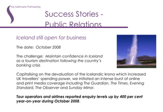 Success Stories - Public Relations   Iceland still open for business The date:  October 2008 The challenge:  Maintain confidence in Iceland as a tourism destination following the country’s banking crisis Capitalising on the devaluation of the Icelandic krona which increased UK travellers’ spending power, we initiated an intense burst of online and print media coverage including  The Guardian, The Times ,  Evening Standard, The Observer  and  Sunday Mirror.  Tour operators and airlines reported enquiry levels up by 400 per cent year-on-year during October 2008 . 