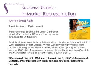 Success Stories -  In-Market Representation   Aruba flying high The date:  March 2000 - present The challenge:  Establish the Dutch Caribbean island of Aruba in the UK market and increase air access for UK travellers Our lobbying secured Aruba’s first-ever direct charter service from the UK in 2004, operated by First Choice.  Winter 2008 saw fortnightly flights from Gatwick, Birmingham and Manchester, with a 50% capacity increase in summer 2009 when Thomson commenced its weekly service from Gatwick.  The Manchester service also went weekly in summer 2010. Little-known in the UK in 2000, Aruba is now in the top 10 Caribbean islands visited by British travellers, with visitor numbers now exceeding 10,000 annually.   